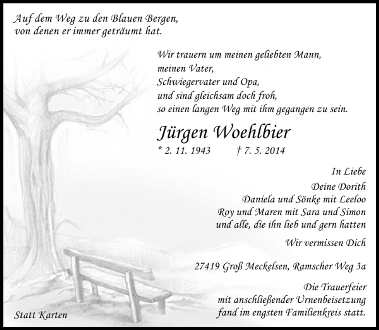 <p>Auf dem Weg zu den Blauen Bergen,<br />von denen er immer geträumt hat.<br />Wir trauern um meinen geliebten Mann,<br />meinen Vater,<br />Schwiegervater und Opa,<br />und sind gleichsam doch froh,<br />so einen langen Weg mit ihm gegangen zu sein.</p><p>Jürgen Woehlbier</p><p>* 2. 11. 1943</p><p>† 7. 5. 2014</p><p>In Liebe<br />Deine Dorith<br />Daniela und Sönke mit Leeloo<br />Roy und Maren mit Sara und Simon<br />und alle, die ihn lieb und gern hatten<br />Wir vermissen Dich<br />27419 Groß Meckelsen, Ramscher Weg 3a</p><p>Statt Karten</p><p>Die Trauerfeier<br />mit anschließender Urnenbeisetzung<br />fand im engsten Familienkreis statt.</p>