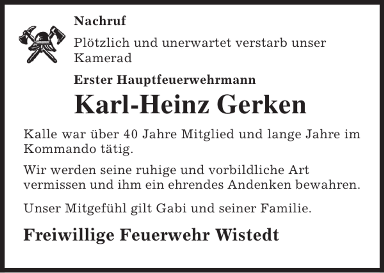 <p>Nachruf<br />Plötzlich und unerwartet verstarb unser<br />Kamerad<br />Erster Hauptfeuerwehrmann</p><p>Karl-Heinz Gerken<br />Kalle war über 40 Jahre Mitglied und lange Jahre im<br />Kommando tätig.<br />Wir werden seine ruhige und vorbildliche Art<br />vermissen und ihm ein ehrendes Andenken bewahren.<br />Unser Mitgefühl gilt Gabi und seiner Familie.</p><p>Freiwillige Feuerwehr Wistedt</p>