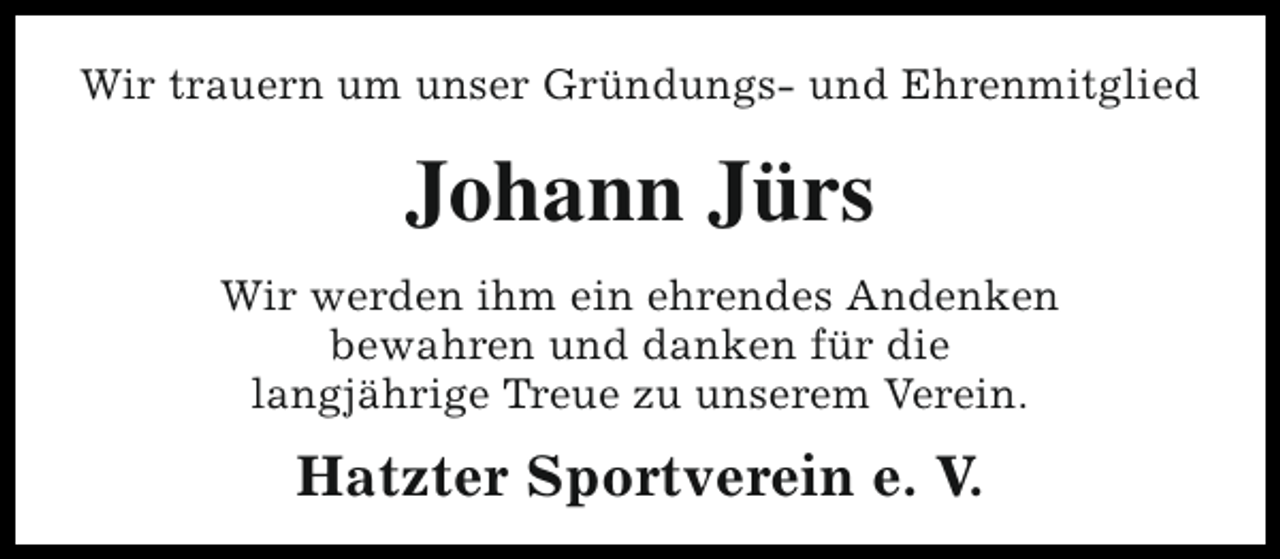 <p>Wir trauern um unser Gründungs- und Ehrenmitglied</p><p>Johann Jürs<br />Wir werden ihm ein ehrendes Andenken<br />bewahren und danken für die<br />langjährige Treue zu unserem Verein.</p><p>Hatzter Sportverein e. V.</p>