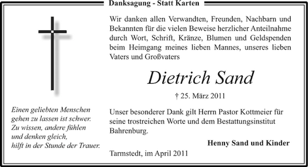 <p>Danksagung - Statt Karten Wir danken allen Verwandten, Freunden, Nachbarn und Bekannten für die vielen Beweise herzlicher Anteilnahme durch Wort, Schrift, Kränze, Blumen und Geldspenden beim Heimgang meines lieben Mannes, unseres lieben Vaters und Großvaters</p><p>Dietrich Sand<br />† 25. März 2011<br />Einen geliebten Menschen gehen zu lassen ist schwer. Zu wissen, andere fühlen und denken gleich, hilft in der Stunde der Trauer.</p><p>Unser besonderer Dank gilt Herrn Pastor Kottmeier für seine trostreichen Worte und dem Bestattungsinstitut Bahrenburg. Henny Sand und Kinder Tarmstedt, im April 2011</p>