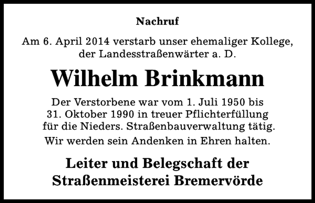 <p>Nachruf<br />Am 6. April 2014 verstarb unser ehemaliger Kollege,<br />der Landesstraßenwärter a. D.</p><p>Wilhelm Brinkmann<br />Der Verstorbene war vom 1. Juli 1950 bis<br />31. Oktober 1990 in treuer Pflichterfüllung<br />für die Nieders. Straßenbauverwaltung tätig.<br />Wir werden sein Andenken in Ehren halten.</p><p>Leiter und Belegschaft der<br />Straßenmeisterei Bremervörde</p>