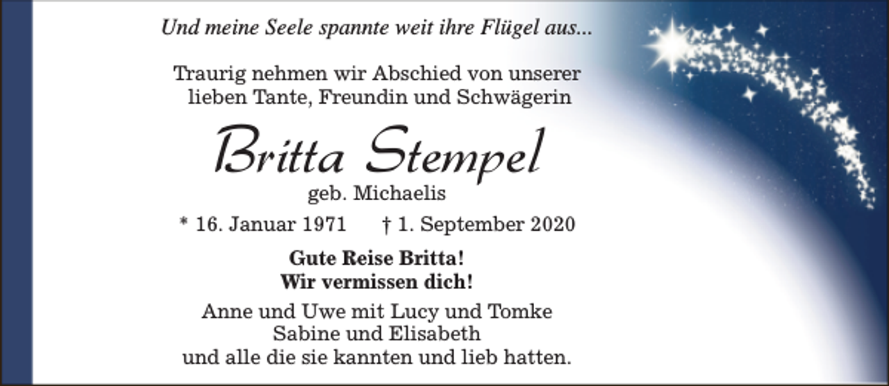 <p>Und meine Seele spannte weit ihre Flügel aus...<br />Traurig nehmen wir Abschied von unserer<br />lieben Tante, Freundin und Schwägerin</p><p>Britta Stempel<br />geb. Michaelis</p><p>* 16. Januar 1971</p><p>† 1. September 2020</p><p>Gute Reise Britta!<br />Wir vermissen dich!<br />Anne und Uwe mit Lucy und Tomke<br />Sabine und Elisabeth<br />und alle die sie kannten und lieb hatten.</p>