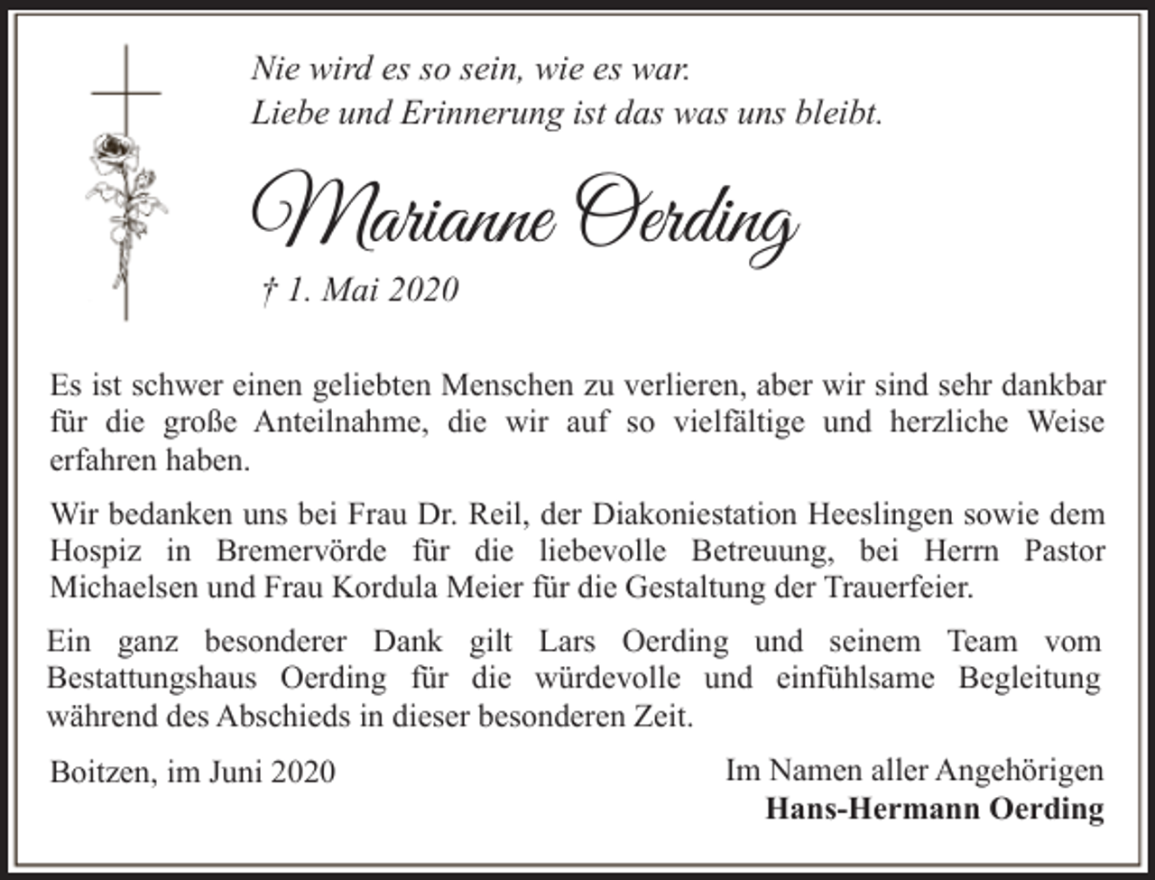 <p>Nie wird es so sein, wie es war.<br />Liebe und Erinnerung ist das was uns bleibt.</p><p>Marianne Oerding<br />† 1. Mai 2020</p><p>Es ist schwer einen geliebten Menschen zu verlieren, aber wir sind sehr dankbar<br />für die große Anteilnahme, die wir auf so vielfältige und herzliche Weise<br />erfahren haben.<br />Wir bedanken uns bei Frau Dr. Reil, der Diakoniestation Heeslingen sowie dem<br />Hospiz in Bremervörde für die liebevolle Betreuung, bei Herrn Pastor<br />Michaelsen und Frau Kordula Meier für die Gestaltung der Trauerfeier.<br />Ein ganz besonderer Dank gilt Lars Oerding und seinem Team vom<br />Bestattungshaus Oerding für die würdevolle und einfühlsame Begleitung<br />während des Abschieds in dieser besonderen Zeit.<br />Boitzen, im Juni 2020</p><p>Im Namen aller Angehörigen<br />Hans-Hermann Oerding</p>