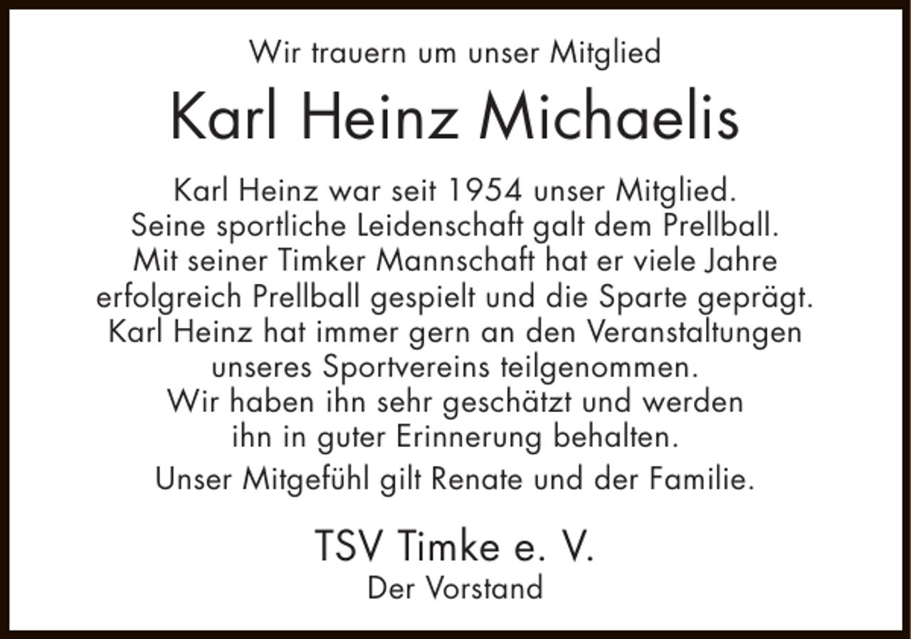 <p>Wir trauern um unser Mitglied</p><p>Karl Heinz Michaelis<br />Karl Heinz war seit 1954 unser Mitglied.<br />Seine sportliche Leidenschaft galt dem Prellball.<br />Mit seiner Timker Mannschaft hat er viele Jahre<br />erfolgreich Prellball gespielt und die Sparte geprägt.<br />Karl Heinz hat immer gern an den Veranstaltungen<br />unseres Sportvereins teilgenommen.<br />Wir haben ihn sehr geschätzt und werden<br />ihn in guter Erinnerung behalten.<br />Unser Mitgefühl gilt Renate und der Familie.</p><p>TSV Timke e. V.<br />Der Vorstand</p>