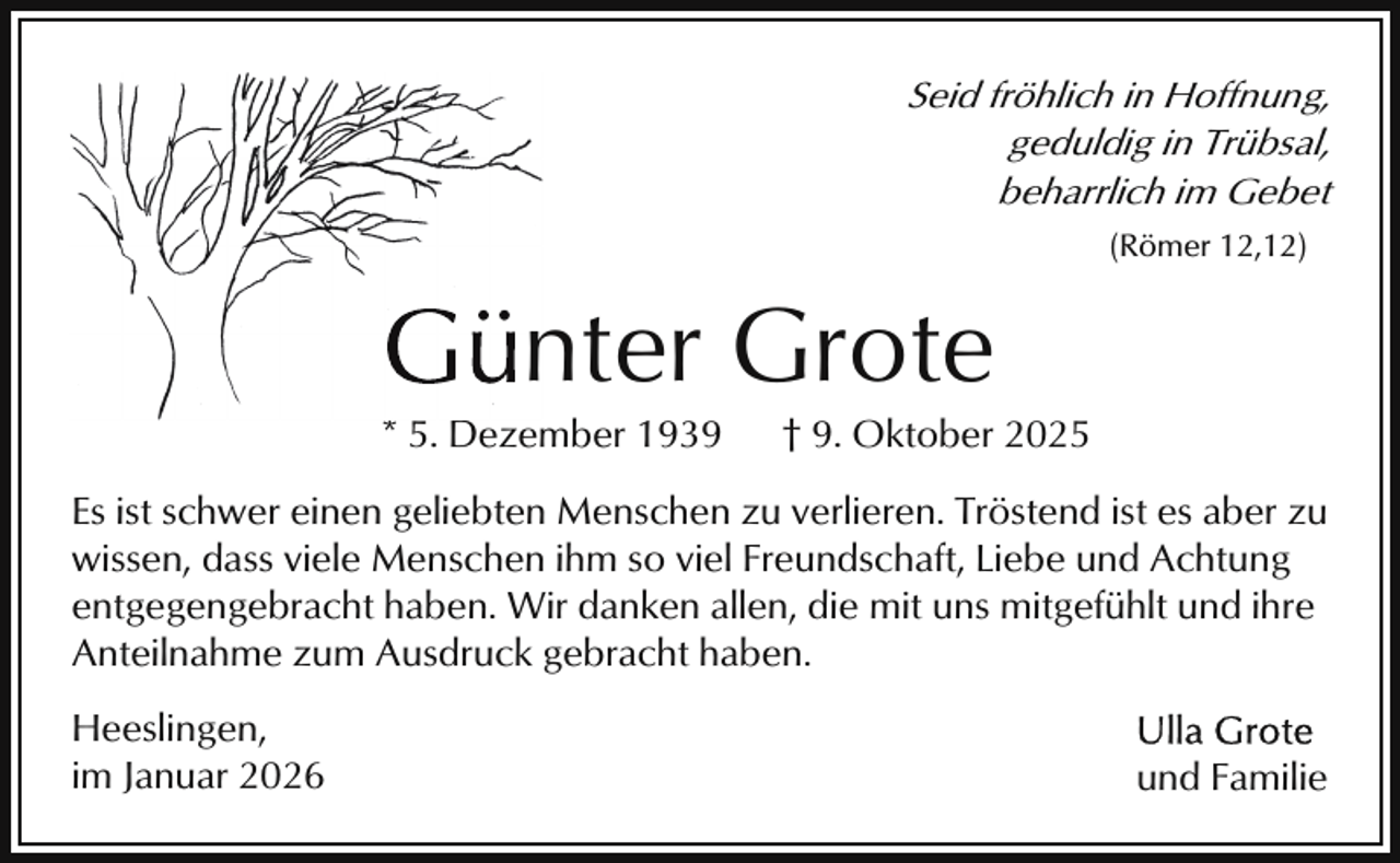 <p>Seid fröhlich in Hoffnung,<br />geduldig in Trübsal,<br />beharrlich im Gebet<br />(Römer 12,12)</p><p>nter Grote<br />Gün</p><p>* 5. Dezember 1939</p><p>† 9. Oktober 2025</p><p>Es ist schwer einen geliebten Menschen zu verlieren. Tröstend ist es aber zu<br />wissen, dass viele Menschen ihm so viel Freundschaft, Liebe und Achtung<br />entgegengebracht haben. Wir danken allen, die mit uns mitgefühlt und ihre<br />Anteilnahme zum Ausdruck gebracht haben.<br />Heeslingen,<br />im Januar 2026</p><p>und Familie</p>
