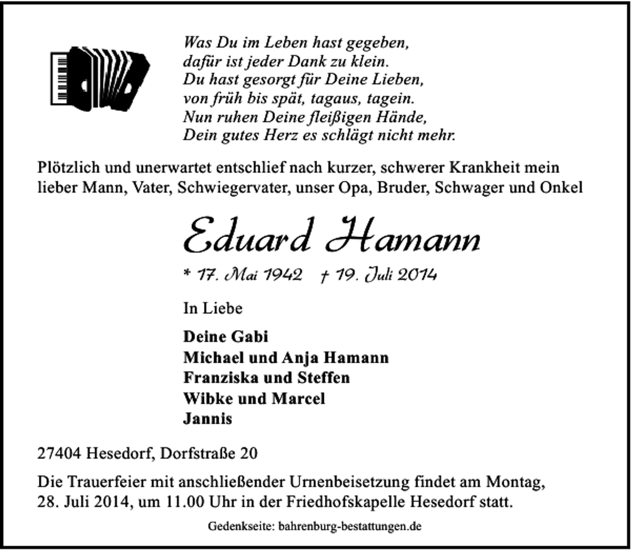 <p>Was Du im Leben hast gegeben,<br />dafür ist jeder Dank zu klein.<br />Du hast gesorgt für Deine Lieben,<br />von früh bis spät, tagaus, tagein.<br />Nun ruhen Deine fleißigen Hände,<br />Dein gutes Herz es schlägt nicht mehr.<br />Plötzlich und unerwartet entschlief nach kurzer, schwerer Krankheit mein<br />lieber Mann, Vater, Schwiegervater, unser Opa, Bruder, Schwager und Onkel</p><p>Eduard Hamann<br />* 17. Mai 1942 † 19. Juli 2014</p><p>In Liebe<br />Deine Gabi<br />Michael und Anja Hamann<br />Franziska und Steffen<br />Wibke und Marcel<br />Jannis<br />27404 Hesedorf, Dorfstraße 20<br />Die Trauerfeier mit anschließender Urnenbeisetzung findet am Montag,<br />28. Juli 2014, um 11.00 Uhr in der Friedhofskapelle Hesedorf statt.<br />Gedenkseite: bahrenburg-bestattungen.de</p>