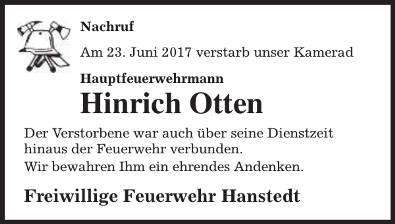 <p>Nachruf<br />Am 23. Juni 2017 verstarb unser Kamerad<br />Hauptfeuerwehrmann</p><p>Hinrich Otten</p><p>Der Verstorbene war auch über seine Dienstzeit<br />hinaus der Feuerwehr verbunden.<br />Wir bewahren Ihm ein ehrendes Andenken.</p><p>Freiwillige Feuerwehr Hanstedt</p>