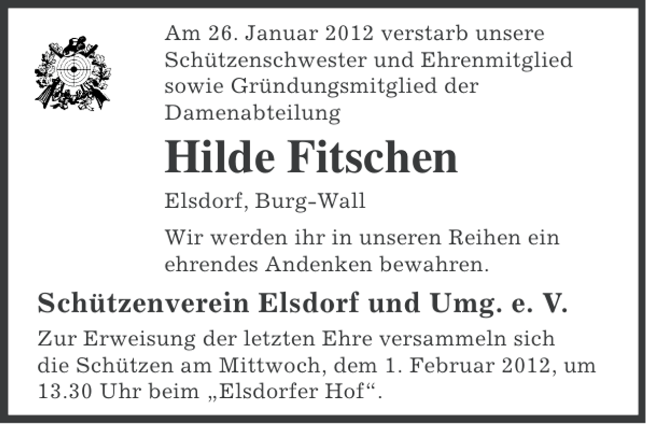 <p>Am 26. Januar 2012 verstarb unsere<br />Schützenschwester und Ehrenmitglied<br />sowie Gründungsmitglied der<br />Damenabteilung</p><p>Hilde Fitschen<br />Elsdorf, Burg-Wall<br />Wir werden ihr in unseren Reihen ein<br />ehrendes Andenken bewahren.</p><p>Schützenverein Elsdorf und Umg. e. V.<br />Zur Erweisung der letzten Ehre versammeln sich<br />die Schützen am Mittwoch, dem 1. Februar 2012, um<br />13.30 Uhr beim „Elsdorfer Hof“.</p>