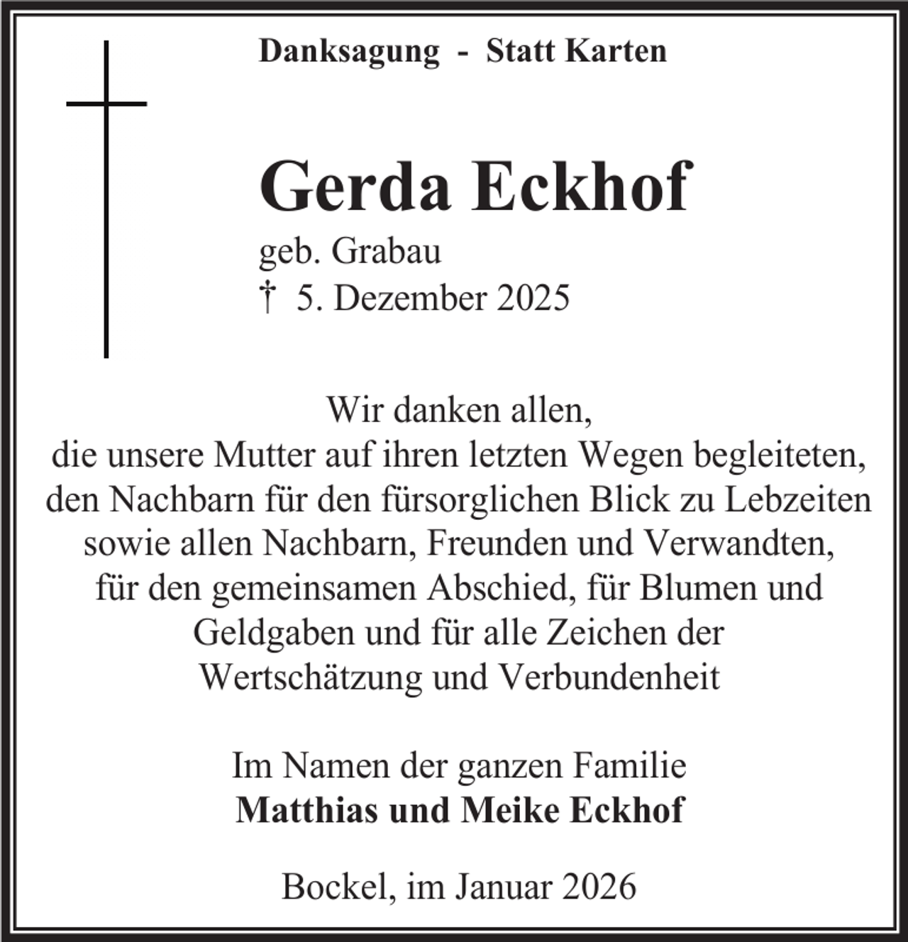 <p>Danksagung - Statt Karten</p><p>Gerda Eckhof<br />geb. Grabau<br />† 5. Dezember 2025</p><p>Wir danken allen,<br />die unsere Mutter auf ihren letzten Wegen begleiteten,<br />den Nachbarn für den fürsorglichen Blick zu Lebzeiten<br />sowie allen Nachbarn, Freunden und Verwandten,<br />für den gemeinsamen Abschied, für Blumen und<br />Geldgaben und für alle Zeichen der<br />Wertschätzung und Verbundenheit<br />Im Namen der ganzen Familie<br />Matthias und Meike Eckhof<br />Bockel, im Januar 2026</p>