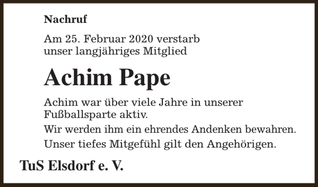<p>Nachruf<br />Am 25. Februar 2020 verstarb<br />unser langjähriges Mitglied</p><p>Achim Pape<br />Achim war über viele Jahre in unserer<br />Fußballsparte aktiv.<br />Wir werden ihm ein ehrendes Andenken bewahren.<br />Unser tiefes Mitgefühl gilt den Angehörigen.</p><p>TuS Elsdorf e. V.</p>