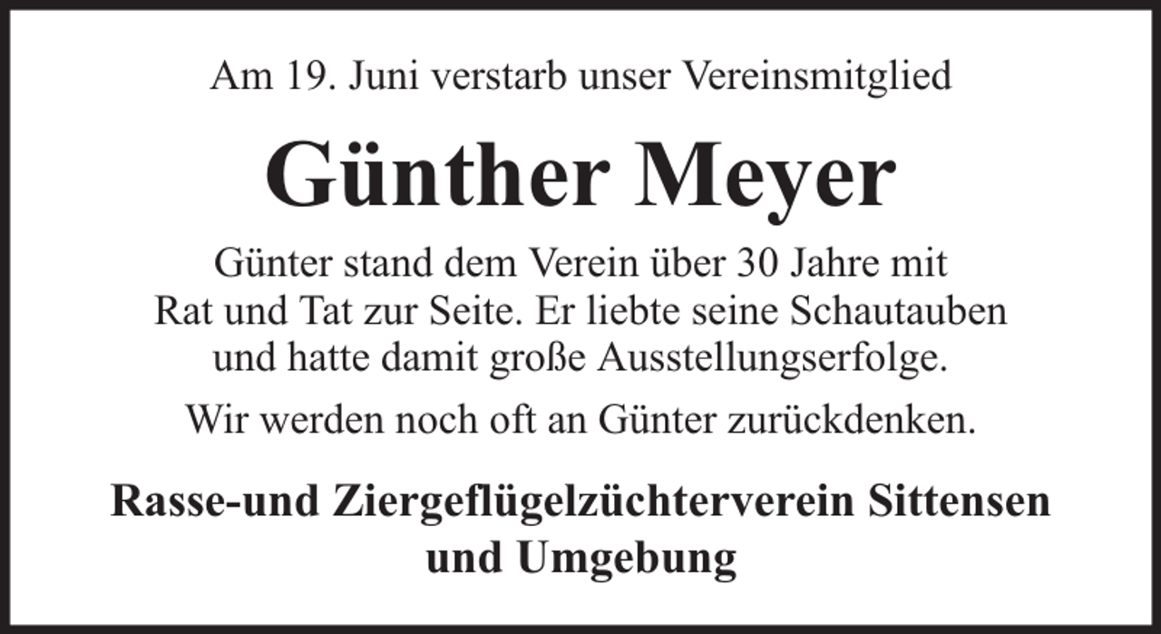 <p>Am 19. Juni verstarb unser Vereinsmitglied</p><p>Günther Meyer</p><p>Günter stand dem Verein über 30 Jahre mit<br />Rat und Tat zur Seite. Er liebte seine Schautauben<br />und hatte damit große Ausstellungserfolge.<br />Wir werden noch oft an Günter zurückdenken.</p><p>Rasse-und Ziergeflügelzüchterverein Sittensen<br />und Umgebung</p>