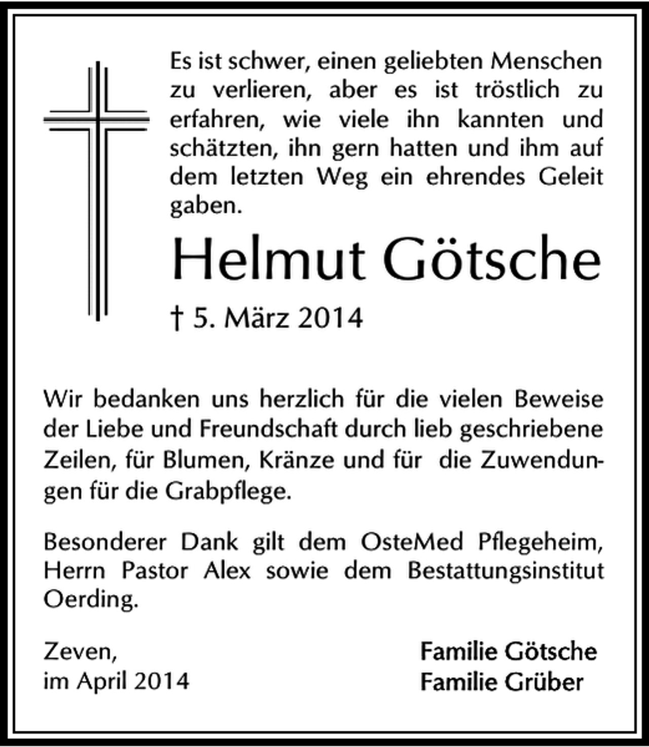 <p>Es ist schwer, einen geliebten Menschen<br />zu verlieren, aber es ist tröstlich zu<br />erfahren, wie viele ihn kannten und<br />schätzten, ihn gern hatten und ihm auf<br />dem letzten Weg ein ehrendes Geleit<br />gaben.</p><p>Helmut Götsche</p><p>† 5. März 2014</p><p>Wir bedanken uns herzlich für die vielen Beweise<br />der Liebe und Freundschaft durch lieb geschriebene<br />Zeilen, für Blumen, Kränze und für die Zuwendungen für die Grabpflege.<br />Besonderer Dank gilt dem OsteMed Pflegeheim,<br />Herrn Pastor Alex sowie dem Bestattungsinstitut<br />Oerding.<br />Zeven,<br />im April 2014</p>