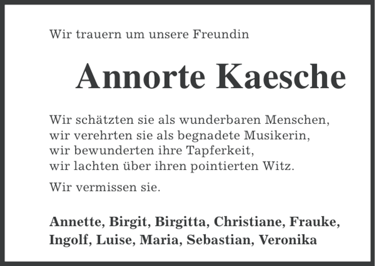 <p>Wir trauern um unsere Freundin</p><p>Annorte Kaesche<br />Wir schätzten sie als wunderbaren Menschen,<br />wir verehrten sie als begnadete Musikerin,<br />wir bewunderten ihre Tapferkeit,<br />wir lachten über ihren pointierten Witz.<br />Wir vermissen sie.</p><p>Annette, Birgit, Birgitta, Christiane, Frauke,<br />Ingolf, Luise, Maria, Sebastian, Veronika</p>