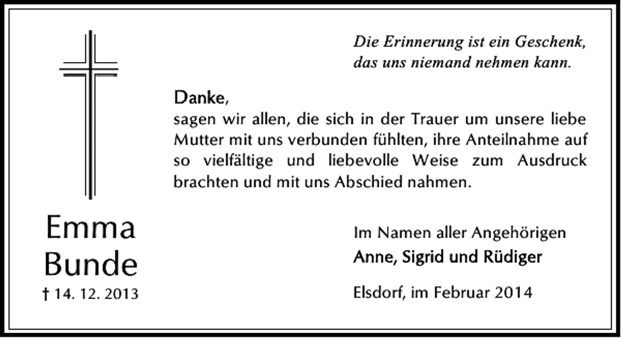 <p>Die Erinnerung ist ein Geschenk,<br />das uns niemand nehmen kann.<br />,<br />sagen wir allen, die sich in der Trauer um unsere liebe<br />Mutter mit uns verbunden fühlten, ihre Anteilnahme auf<br />so vielfältige und liebevolle Weise zum Ausdruck<br />brachten und mit uns Abschied nahmen.</p><p>Emma<br />Bunde</p><p>† 14. 12. 2013</p><p>Im Namen aller Angehörigen<br />Elsdorf, im Februar 2014</p>
