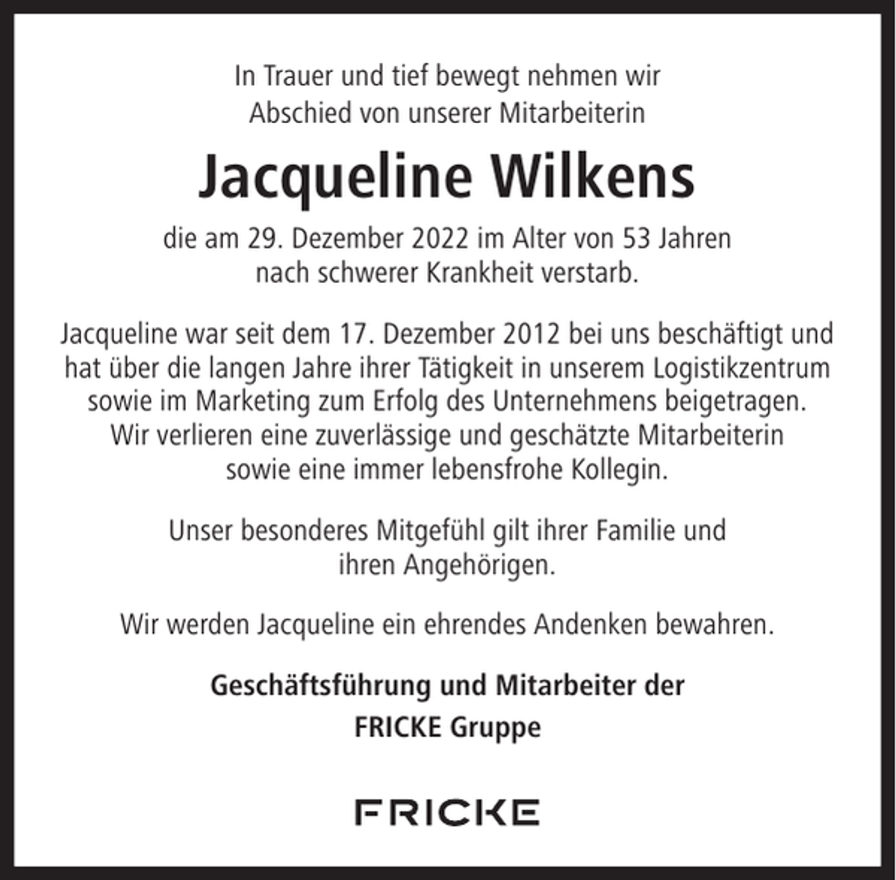 <p>In Trauer und tief bewegt nehmen wir<br />Abschied von unserer Mitarbeiterin</p><p>Jacqueline Wilkens<br />die am 29. Dezember 2022 im Alter von 53 Jahren<br />nach schwerer Krankheit verstarb.<br />Jacqueline war seit dem 17. Dezember 2012 bei uns beschäftigt und<br />hat über die langen Jahre ihrer Tätigkeit in unserem Logistikzentrum<br />sowie im Marketing zum Erfolg des Unternehmens beigetragen.<br />Wir verlieren eine zuverlässige und geschätzte Mitarbeiterin<br />sowie eine immer lebensfrohe Kollegin.<br />Unser besonderes Mitgefühl gilt ihrer Familie und<br />ihren Angehörigen.<br />Wir werden Jacqueline ein ehrendes Andenken bewahren.<br />Geschäftsführung und Mitarbeiter der<br />FRICKE Gruppe</p>
