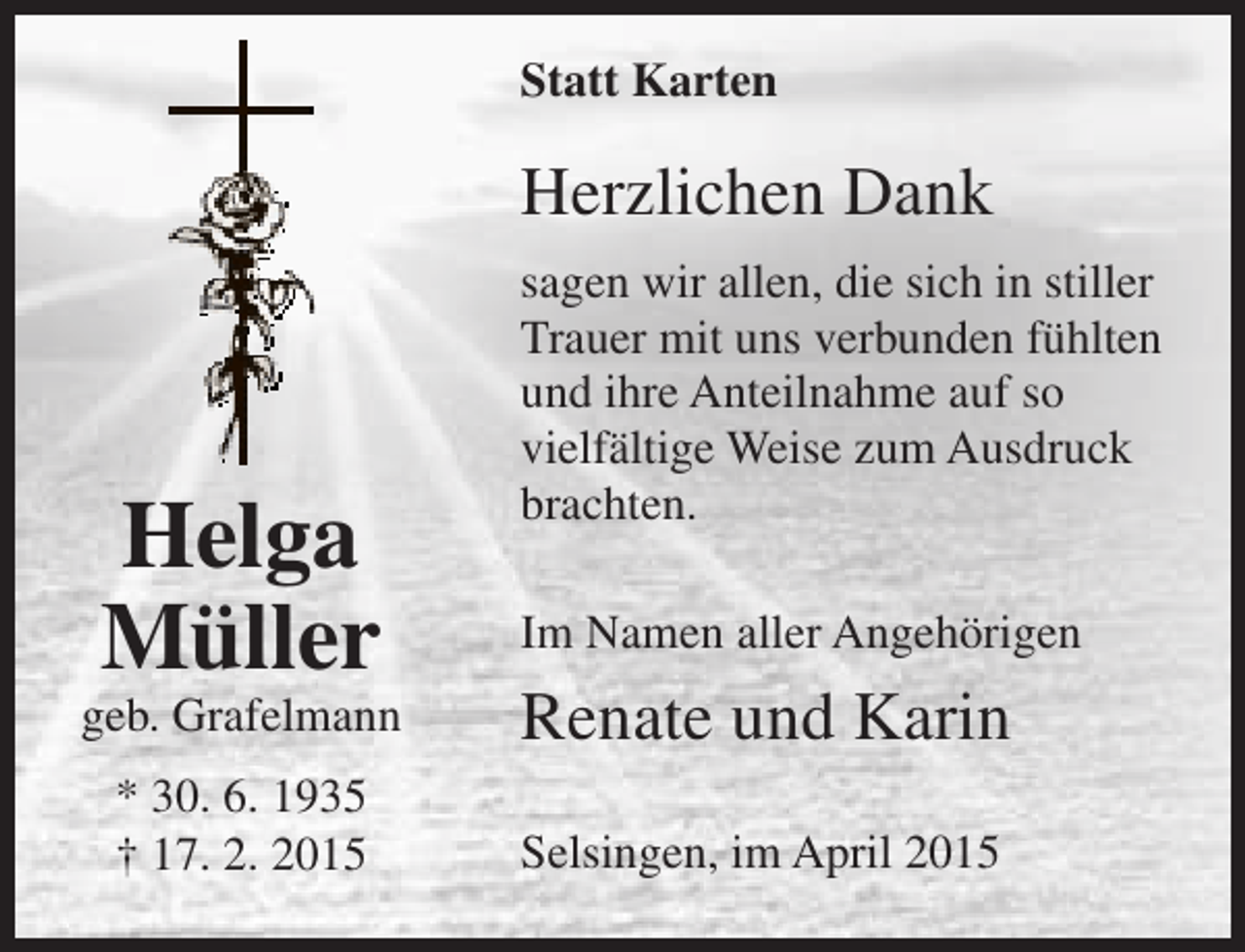 <p>Statt Karten</p><p>Herzlichen Dank</p><p>Helga<br />Müller</p><p>sagen wir allen, die sich in stiller<br />Trauer mit uns verbunden fühlten<br />und ihre Anteilnahme auf so<br />vielfältige Weise zum Ausdruck<br />brachten.<br />Im Namen aller Angehörigen</p><p>geb. Grafelmann</p><p>Renate und Karin</p><p>* 30. 6. 1935<br />† 17. 2. 2015</p><p>Selsingen, im April 2015</p>