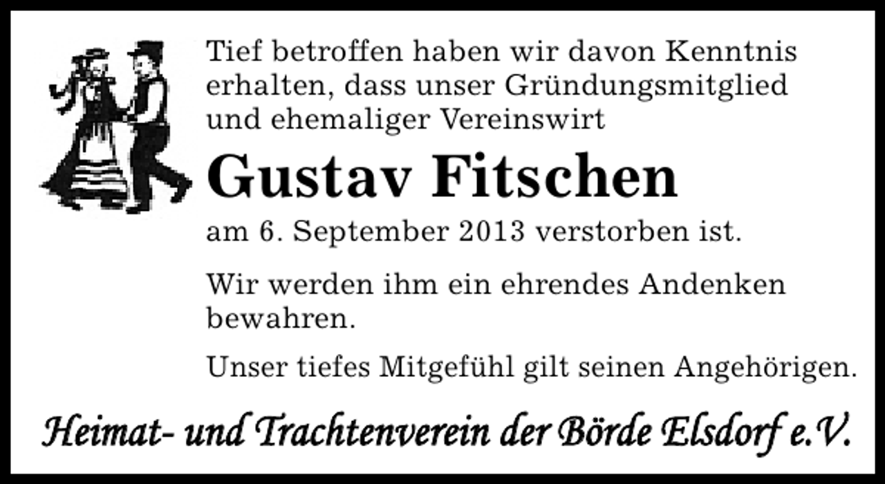 <p>Tief betroffen haben wir davon Kenntnis<br />erhalten, dass unser Gründungsmitglied<br />und ehemaliger Vereinswirt</p><p>Gustav Fitschen</p><p>am 6. September 2013 verstorben ist.<br />Wir werden ihm ein ehrendes Andenken<br />bewahren.<br />Unser tiefes Mitgefühl gilt seinen Angehörigen.</p><p>Heimat- und Trachtenverein der Börde Elsdorf e.V.</p>