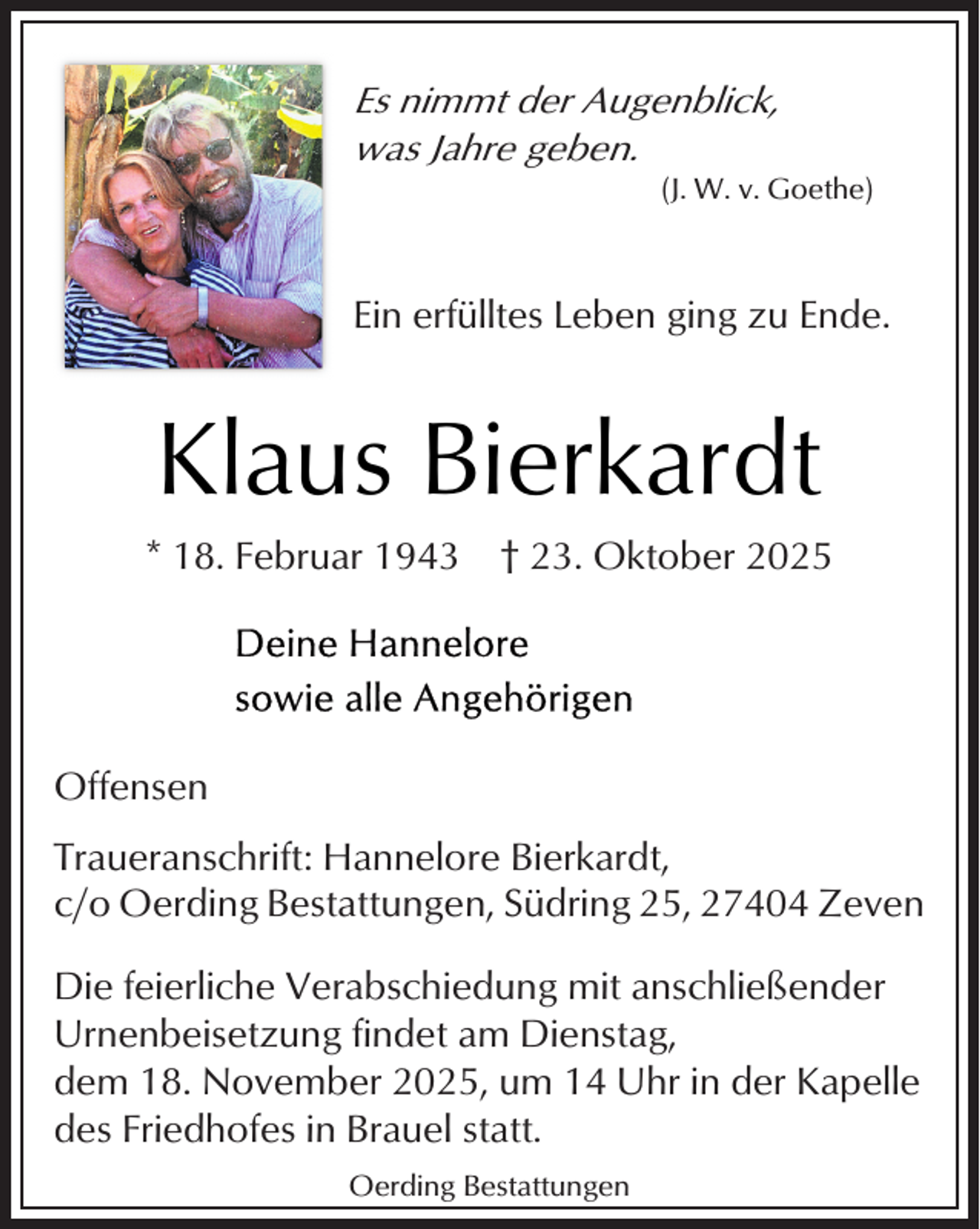 <p>Es nimmt der Augenblick,<br />was Jahre geben.</p><p>(J. W. v. Goethe)</p><p>Ein erfülltes Leben ging zu Ende.</p><p>Klaus Bierkardt<br />* 18. Februar 1943</p><p>† 23. Oktober 2025</p><p>Offensen<br />Traueranschrift: Hannelore Bierkardt,<br />c/o Oerding Bestattungen, Südring 25, 27404 Zeven<br />Die feierliche Verabschiedung mit anschließender<br />Urnenbeisetzung findet am Dienstag,<br />dem 18. November 2025, um 14 Uhr in der Kapelle<br />des Friedhofes in Brauel statt.<br />Oerding Bestattungen</p>