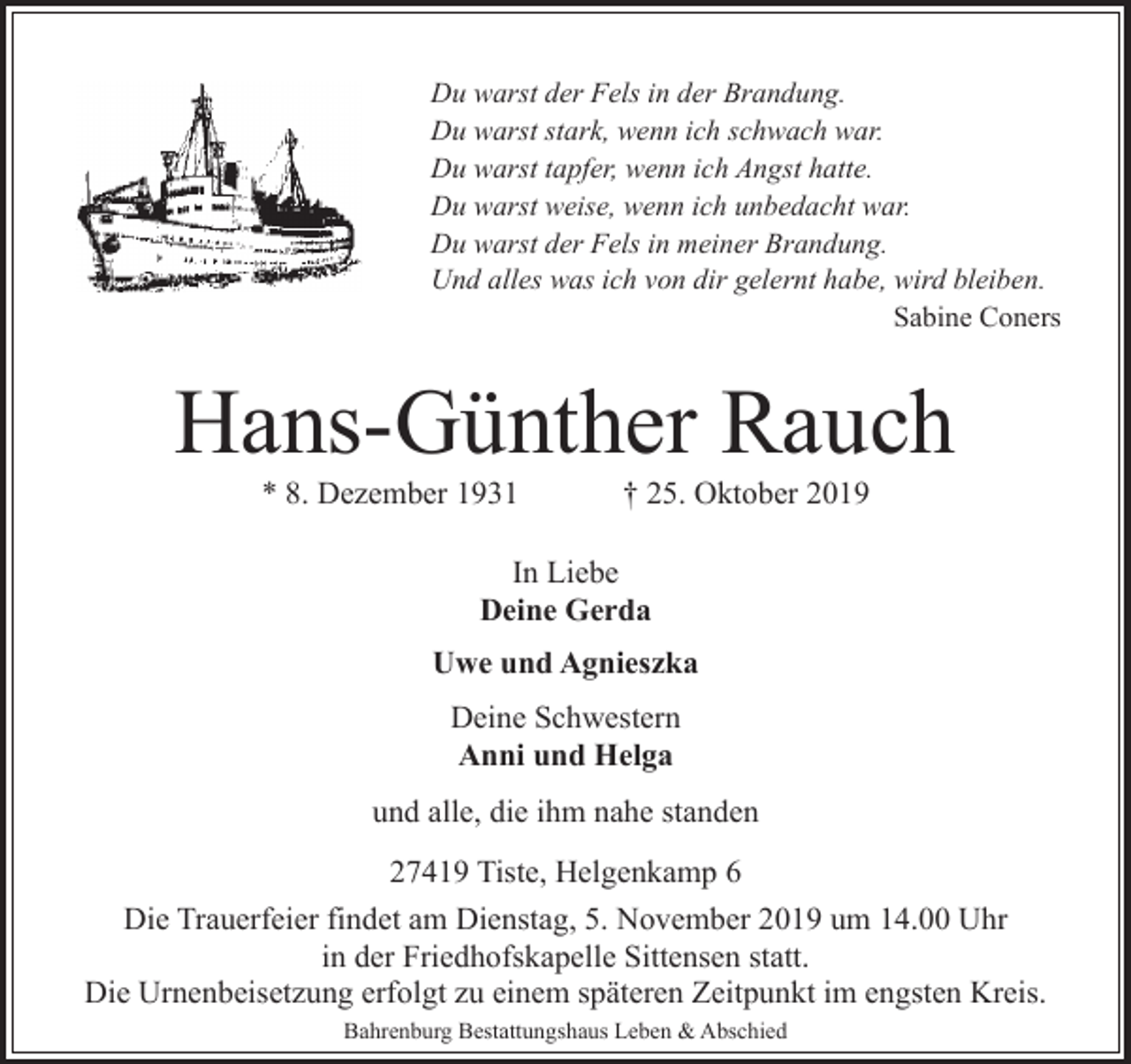 <p>Du warst der Fels in der Brandung.<br />Du warst stark, wenn ich schwach war.<br />Du warst tapfer, wenn ich Angst hatte.<br />Du warst weise, wenn ich unbedacht war.<br />Du warst der Fels in meiner Brandung.<br />Und alles was ich von dir gelernt habe, wird bleiben.<br />Sabine Coners</p><p>Hans-Günther Rauch<br />* 8. Dezember 1931</p><p>† 25. Oktober 2019</p><p>In Liebe<br />Deine Gerda<br />Uwe und Agnieszka<br />Deine Schwestern<br />Anni und Helga<br />und alle, die ihm nahe standen<br />27419 Tiste, Helgenkamp 6<br />Die Trauerfeier findet am Dienstag, 5. November 2019 um 14.00 Uhr<br />in der Friedhofskapelle Sittensen statt.<br />Die Urnenbeisetzung erfolgt zu einem späteren Zeitpunkt im engsten Kreis.<br />Bahrenburg Bestattungshaus Leben &amp; Abschied</p>