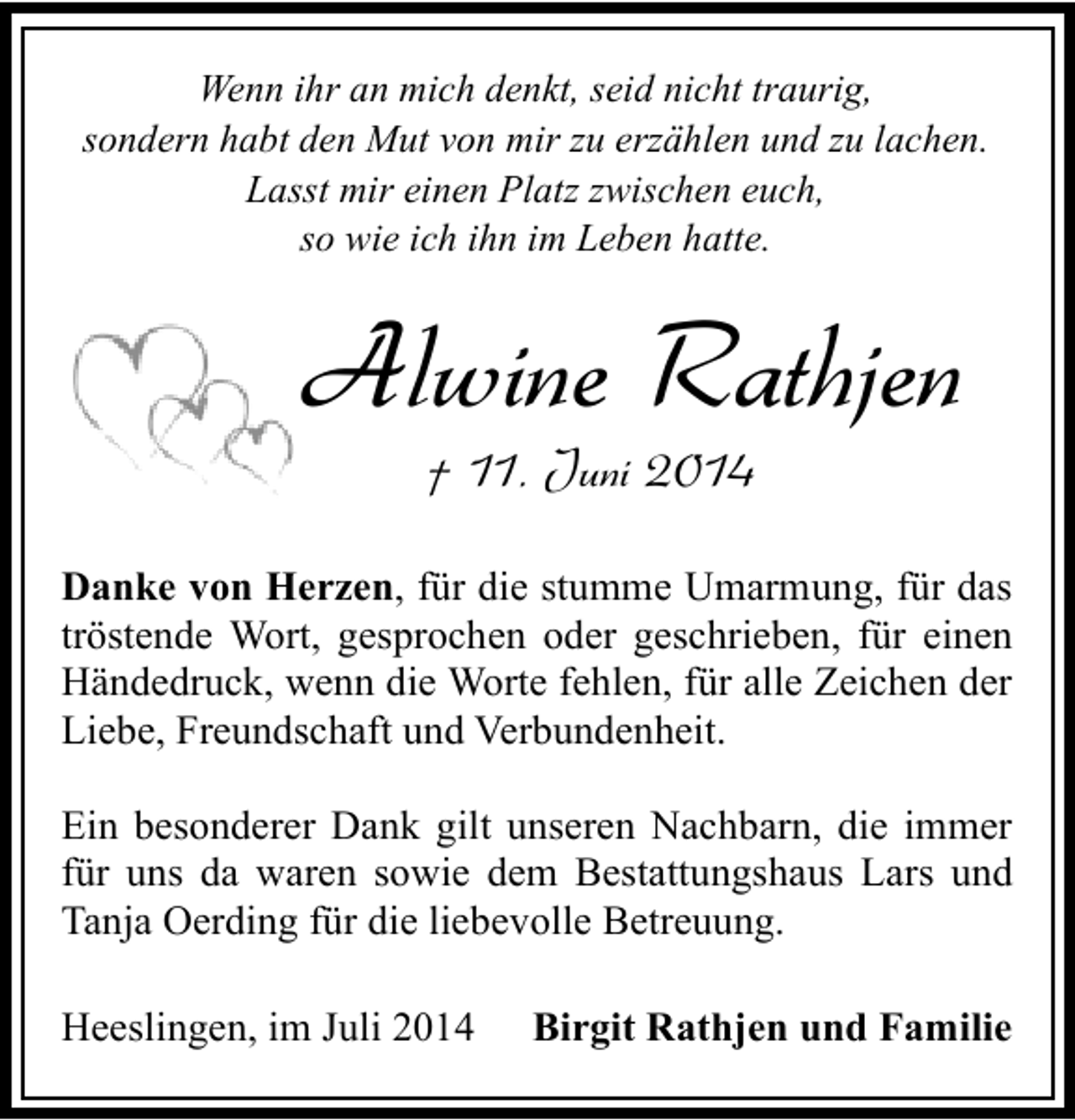 <p>Wenn ihr an mich denkt, seid nicht traurig,<br />sondern habt den Mut von mir zu erzählen und zu lachen.<br />Lasst mir einen Platz zwischen euch,<br />so wie ich ihn im Leben hatte.</p><p>Alwine Rathjen<br />† 11. Juni 2014</p><p>Danke von Herzen, für die stumme Umarmung, für das<br />tröstende Wort, gesprochen oder geschrieben, für einen<br />Händedruck, wenn die Worte fehlen, für alle Zeichen der<br />Liebe, Freundschaft und Verbundenheit.<br />Ein besonderer Dank gilt unseren Nachbarn, die immer<br />für uns da waren sowie dem Bestattungshaus Lars und<br />Tanja Oerding für die liebevolle Betreuung.<br />Heeslingen, im Juli 2014</p><p>Birgit Rathjen und Familie</p>