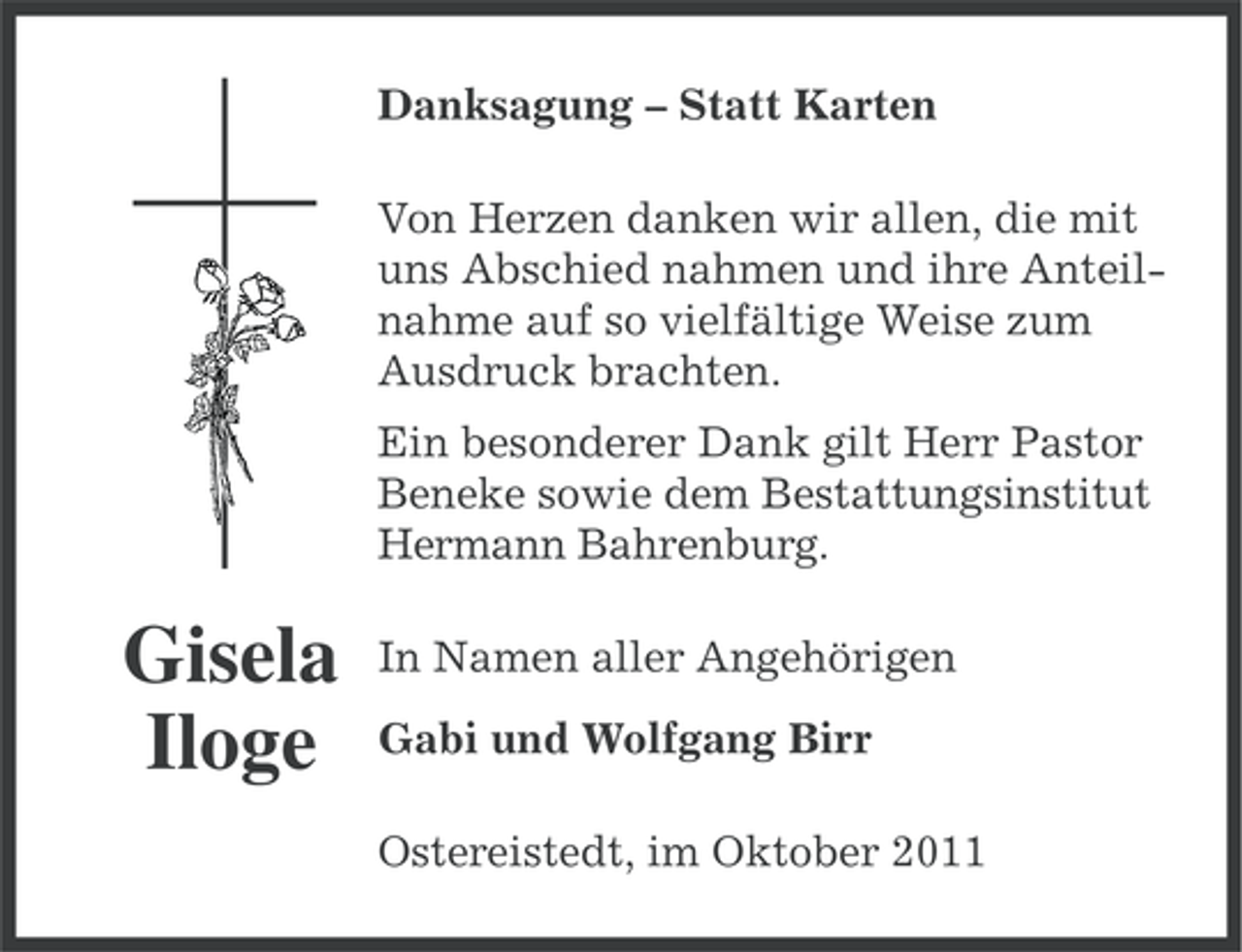 <p>Danksagung – Statt Karten<br />Von Herzen danken wir allen, die mit<br />uns Abschied nahmen und ihre Anteilnahme auf so vielfältige Weise zum<br />Ausdruck brachten.<br />Ein besonderer Dank gilt Herr Pastor<br />Beneke sowie dem Bestattungsinstitut<br />Hermann Bahrenburg.</p><p>Gisela<br />Iloge</p><p>In Namen aller Angehörigen<br />Gabi und Wolfgang Birr<br />Ostereistedt, im Oktober 2011</p>