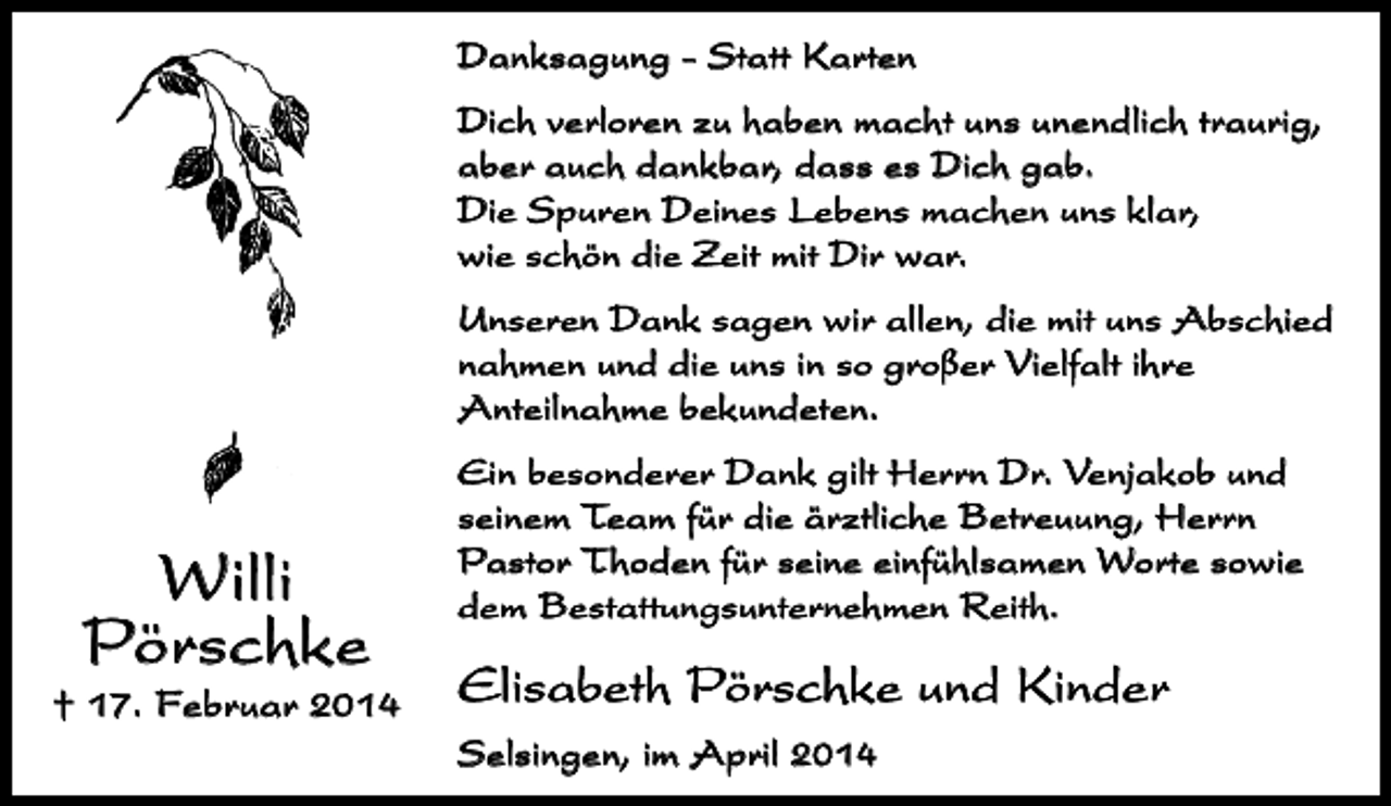 <p>Danksagung - Statt Karten<br />Dich verloren zu haben macht uns unendlich traurig,<br />aber auch dankbar, dass es Dich gab.<br />Die Spuren Deines Lebens machen uns klar,<br />wie schön die Zeit mit Dir war.<br />Unseren Dank sagen wir allen, die mit uns Abschied<br />nahmen und die uns in so großer Vielfalt ihre<br />Anteilnahme bekundeten.</p><p>Willi<br />Pörschke</p><p>† 17. Februar 2014</p><p>Ein besonderer Dank gilt Herrn Dr. Venjakob und<br />seinem Team für die ärztliche Betreuung, Herrn<br />Pastor Thoden für seine einfühlsamen Worte sowie<br />dem Bestattungsunternehmen Reith.</p><p>Elisabeth Pörschke und Kinder<br />Selsingen, im April 2014</p>