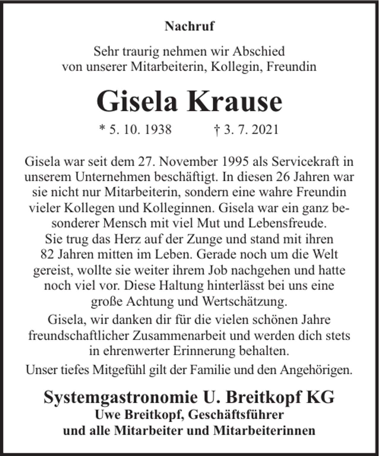<p>Nachruf<br />Sehr traurig nehmen wir Abschied<br />von unserer Mitarbeiterin, Kollegin, Freundin</p><p>Gisela Krause<br />* 5. 10. 1938</p><p>† 3. 7. 2021</p><p>Gisela war seit dem 27. November 1995 als Servicekraft in<br />unserem Unternehmen beschäftigt. In diesen 26 Jahren war<br />sie nicht nur Mitarbeiterin, sondern eine wahre Freundin<br />vieler Kollegen und Kolleginnen. Gisela war ein ganz besonderer Mensch mit viel Mut und Lebensfreude.<br />Sie trug das Herz auf der Zunge und stand mit ihren<br />82 Jahren mitten im Leben. Gerade noch um die Welt<br />gereist, wollte sie weiter ihrem Job nachgehen und hatte<br />noch viel vor. Diese Haltung hinterlässt bei uns eine<br />große Achtung und Wertschätzung.<br />Gisela, wir danken dir für die vielen schönen Jahre<br />freundschaftlicher Zusammenarbeit und werden dich stets<br />in ehrenwerter Erinnerung behalten.<br />Unser tiefes Mitgefühl gilt der Familie und den Angehörigen.</p><p>Systemgastronomie U. Breitkopf KG<br />Uwe Breitkopf, Geschäftsführer<br />und alle Mitarbeiter und Mitarbeiterinnen</p>