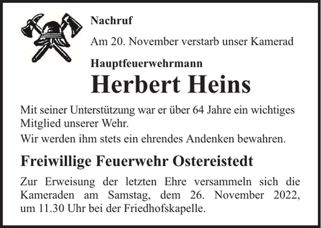 <p>Nachruf<br />Am 20. November verstarb unser Kamerad<br />Hauptfeuerwehrmann</p><p>Herbert Heins<br />Mit seiner Unterstützung war er über 64 Jahre ein wichtiges<br />Mitglied unserer Wehr.<br />Wir werden ihm stets ein ehrendes Andenken bewahren.</p><p>Freiwillige Feuerwehr Ostereistedt<br />Zur Erweisung der letzten Ehre versammeln sich die<br />Kameraden am Samstag, dem 26. November 2022,<br />um 11.30 Uhr bei der Friedhofskapelle.</p>