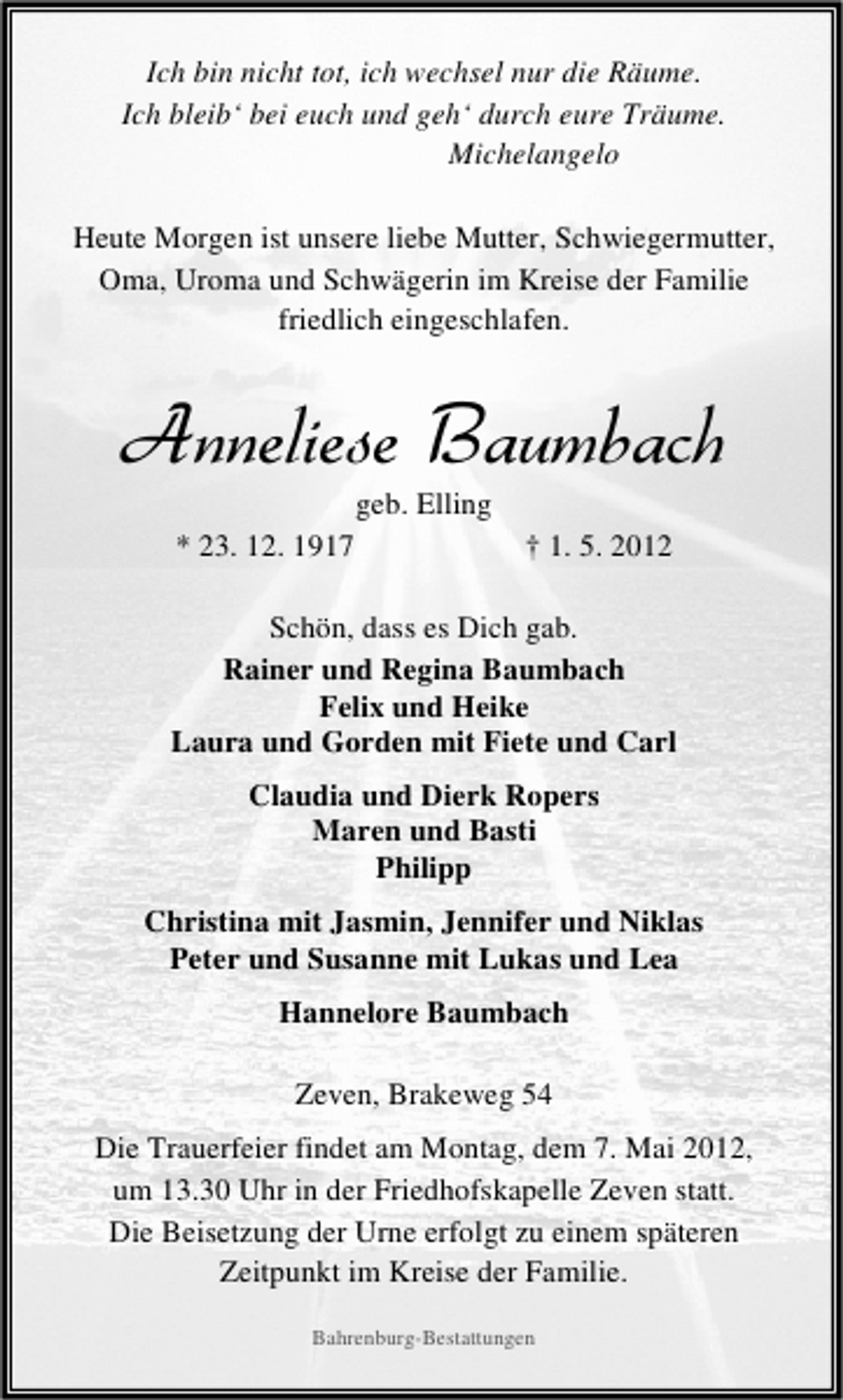 <p>Ich bin nicht tot, ich wechsel nur die Räume.<br />Ich bleib‘ bei euch und geh‘ durch eure Träume.<br />Michelangelo<br />Heute Morgen ist unsere liebe Mutter, Schwiegermutter,<br />Oma, Uroma und Schwägerin im Kreise der Familie<br />friedlich eingeschlafen.</p><p>Anneliese Baumbach<br />geb. Elling</p><p>* 23. 12. 1917</p><p>† 1. 5. 2012</p><p>Schön, dass es Dich gab.<br />Rainer und Regina Baumbach<br />Felix und Heike<br />Laura und Gorden mit Fiete und Carl<br />Claudia und Dierk Ropers<br />Maren und Basti<br />Philipp<br />Christina mit Jasmin, Jennifer und Niklas<br />Peter und Susanne mit Lukas und Lea<br />Hannelore Baumbach<br />Zeven, Brakeweg 54<br />Die Trauerfeier findet am Montag, dem 7. Mai 2012,<br />um 13.30 Uhr in der Friedhofskapelle Zeven statt.<br />Die Beisetzung der Urne erfolgt zu einem späteren<br />Zeitpunkt im Kreise der Familie.<br />Bahrenburg-Bestattungen</p>