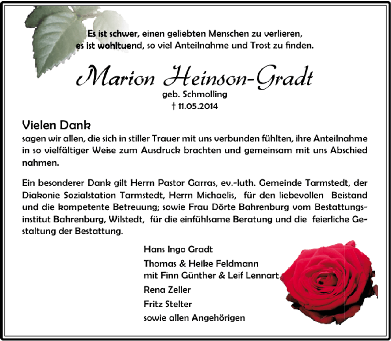 <p>Es ist schwer, einen geliebten Menschen zu verlieren,<br />es ist wohltuend, so viel Anteilnahme und Trost zu ﬁnden.<br />ﬁnden.</p><p>Marion Heinson-Gradt<br />geb. Schmolling<br />† 11.05.2014</p><p>Vielen Dank</p><p>sagen wir allen, die sich in stiller Trauer mit uns verbunden fühlten, ihre Anteilnahme<br />in so vielfältiger Weise zum Ausdruck brachten und gemeinsam mit uns Abschied<br />nahmen.<br />Ein besonderer Dank gilt Herrn Pastor Garras, ev.-luth. Gemeinde Tarmstedt, der<br />Diakonie Sozialstation Tarmstedt, Herrn Michaelis, für den liebevollen Beistand<br />und die kompetente Betreuung; sowie Frau Dörte Bahrenburg vom Bestattungsinstitut Bahrenburg, Wilstedt, für die einfühlsame Beratung und die feierliche Gestaltung der Bestattung.<br />Hans Ingo Gradt<br />Thomas &amp; Heike Feldmann<br />mit Finn Günther &amp; Leif Lennart<br />Rena Zeller<br />Fritz Stelter<br />sowie allen Angehörigen</p>