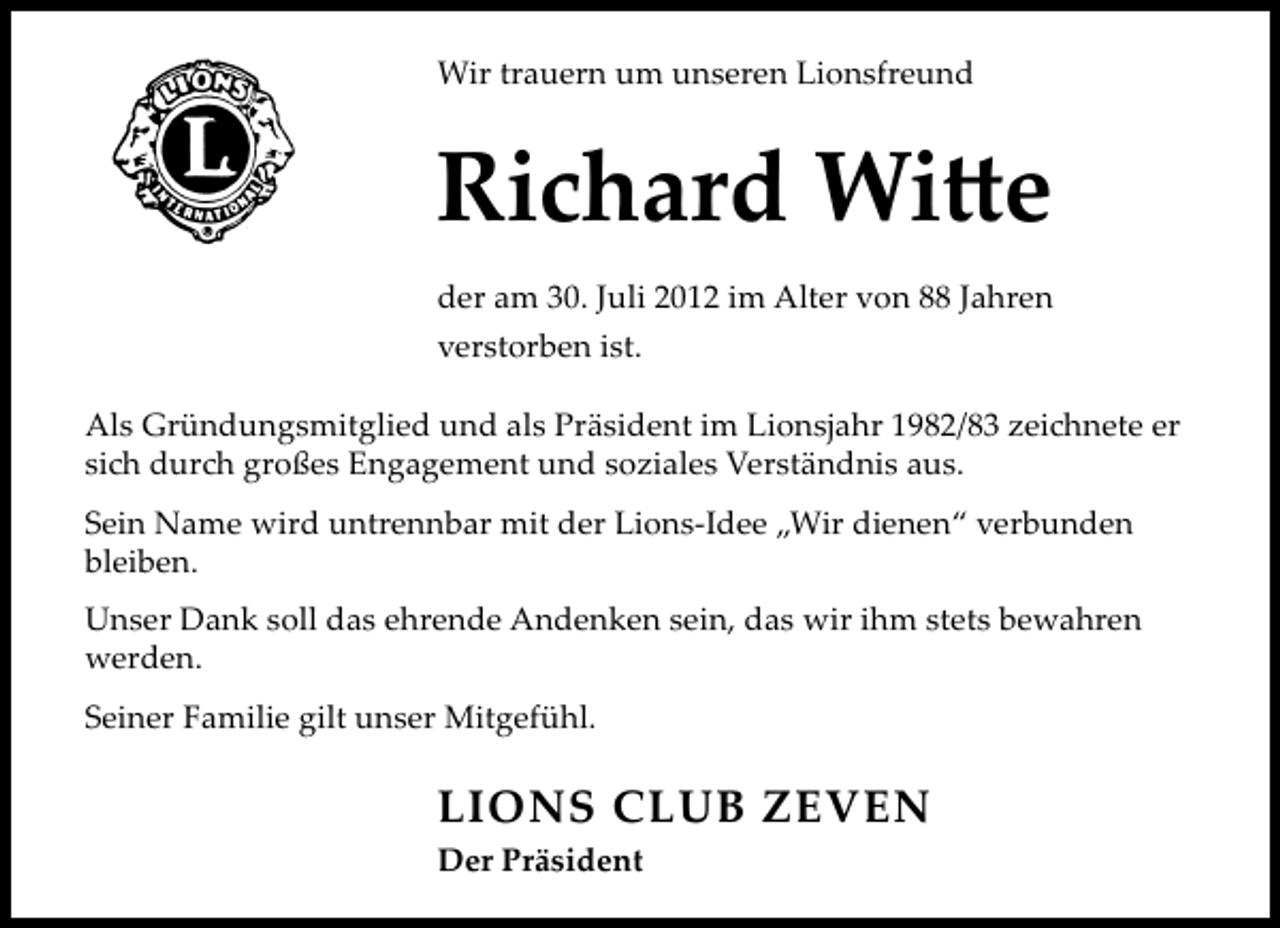 <p>Wir trauern um unseren Lionsfreund</p><p>Ri</p><p>ard Wi e</p><p>der am 30. Juli 2012 im Alter von 88 Jahren<br />verstorben ist.<br />Als Gründungsmitglied und als Präsident im Lionsjahr 1982/83 zei<br />si dur großes Engagement und soziales Verständnis aus.</p><p>nete er</p><p>Sein Name wird untrennbar mit der Lions-Idee „Wir dienen“ verbunden<br />bleiben.<br />Unser Dank soll das ehrende Andenken sein, das wir ihm stets bewahren<br />werden.<br />Seiner Familie gilt unser Mitgefühl.</p><p>LIONS CLUB ZEVEN<br />Der Präsident</p>