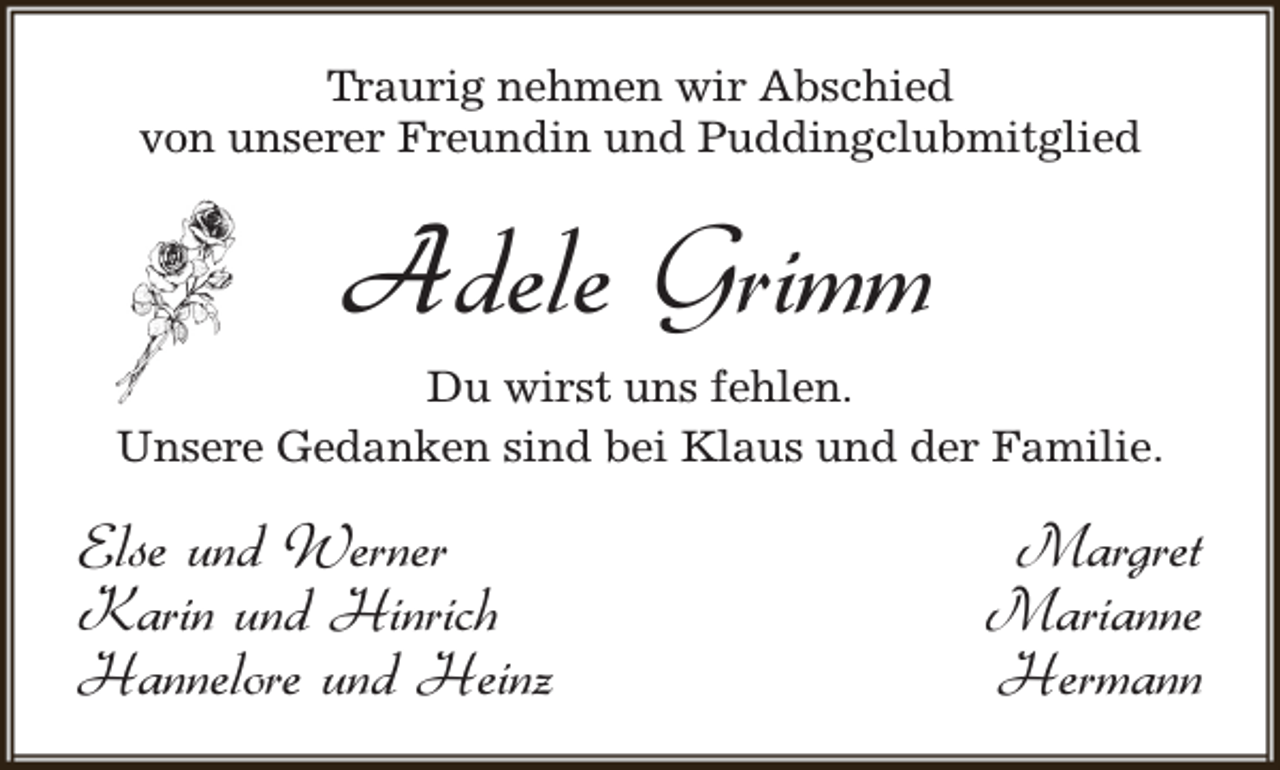 <p>Traurig nehmen wir Abschied<br />von unserer Freundin und Puddingclubmitglied</p><p>Adele Grimm<br />Du wirst uns fehlen.<br />Unsere Gedanken sind bei Klaus und der Familie.</p><p>Else und Werner<br />Karin und Hinrich<br />Hannelore und Heinz</p><p>Margret<br />Marianne<br />Hermann</p>