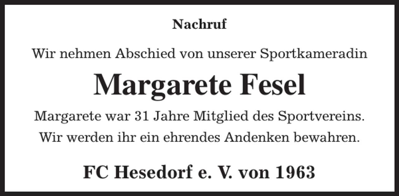 <p>Nachruf<br />Wir nehmen Abschied von unserer Sportkameradin</p><p>Margarete Fesel<br />Margarete war 31 Jahre Mitglied des Sportvereins.<br />Wir werden ihr ein ehrendes Andenken bewahren.</p><p>FC Hesedorf e. V. von 1963</p>