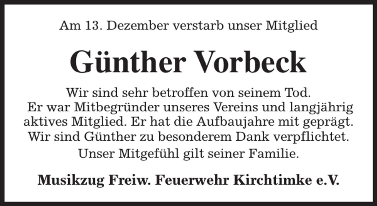 <p>Am 13. Dezember verstarb unser Mitglied</p><p>Günther Vorbeck<br />Wir sind sehr betroffen von seinem Tod.<br />Er war Mitbegründer unseres Vereins und langjährig<br />aktives Mitglied. Er hat die Aufbaujahre mit geprägt.<br />Wir sind Günther zu besonderem Dank verpflichtet.<br />Unser Mitgefühl gilt seiner Familie.</p><p>Musikzug Freiw. Feuerwehr Kirchtimke e.V.</p>