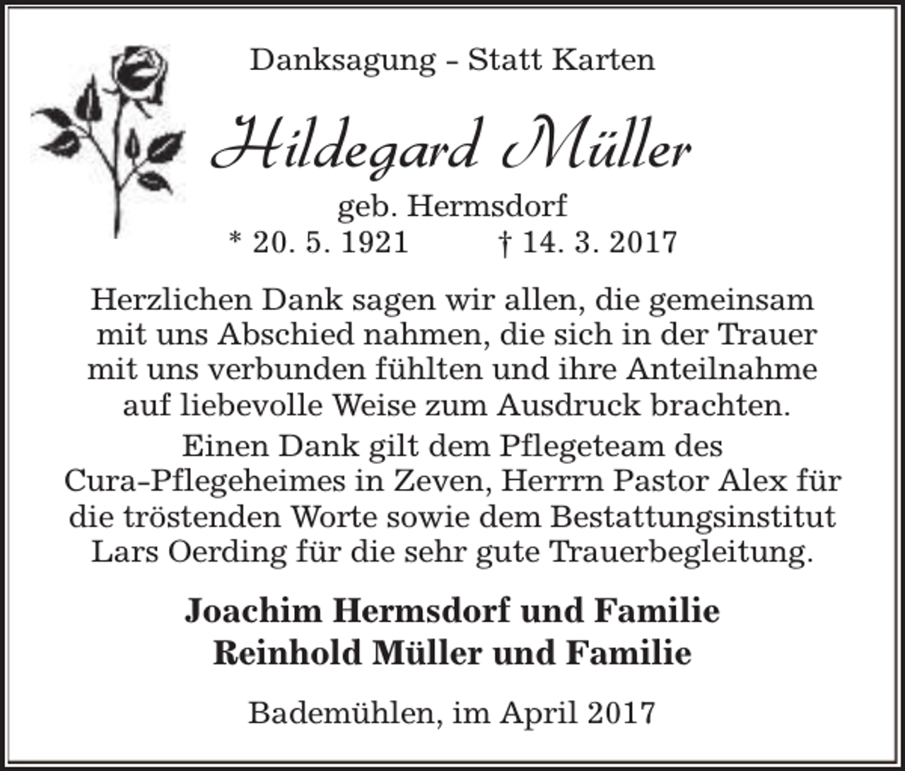 <p>Danksagung - Statt Karten</p><p>Hildegard Müller<br />geb. Hermsdorf<br />* 20. 5. 1921<br />† 14. 3. 2017</p><p>Herzlichen Dank sagen wir allen, die gemeinsam<br />mit uns Abschied nahmen, die sich in der Trauer<br />mit uns verbunden fühlten und ihre Anteilnahme<br />auf liebevolle Weise zum Ausdruck brachten.<br />Einen Dank gilt dem Pflegeteam des<br />Cura-Pflegeheimes in Zeven, Herrrn Pastor Alex für<br />die tröstenden Worte sowie dem Bestattungsinstitut<br />Lars Oerding für die sehr gute Trauerbegleitung.</p><p>Joachim Hermsdorf und Familie<br />Reinhold Müller und Familie<br />Bademühlen, im April 2017</p>