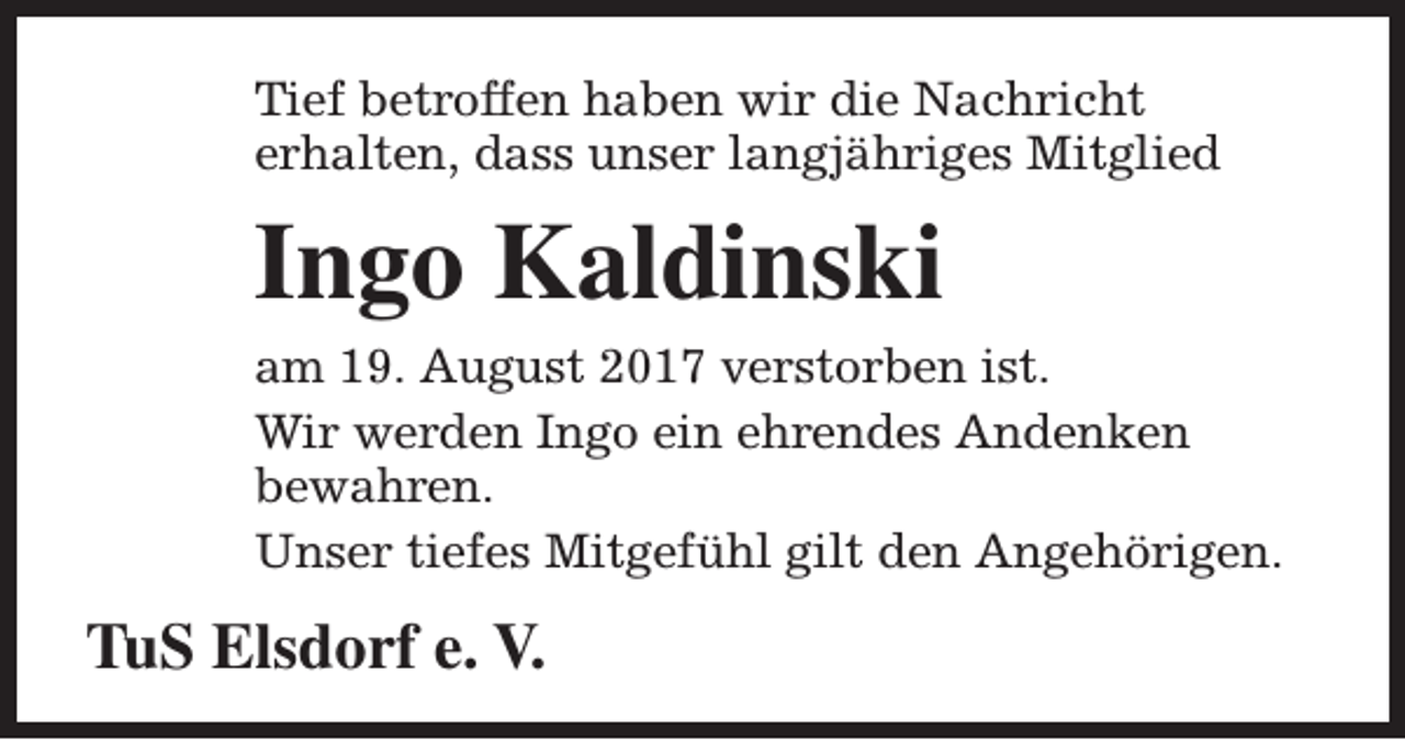 <p>Tief betroffen haben wir die Nachricht<br />erhalten, dass unser langjähriges Mitglied</p><p>Ingo Kaldinski<br />am 19. August 2017 verstorben ist.<br />Wir werden Ingo ein ehrendes Andenken<br />bewahren.<br />Unser tiefes Mitgefühl gilt den Angehörigen.</p><p>TuS Elsdorf e. V.</p>