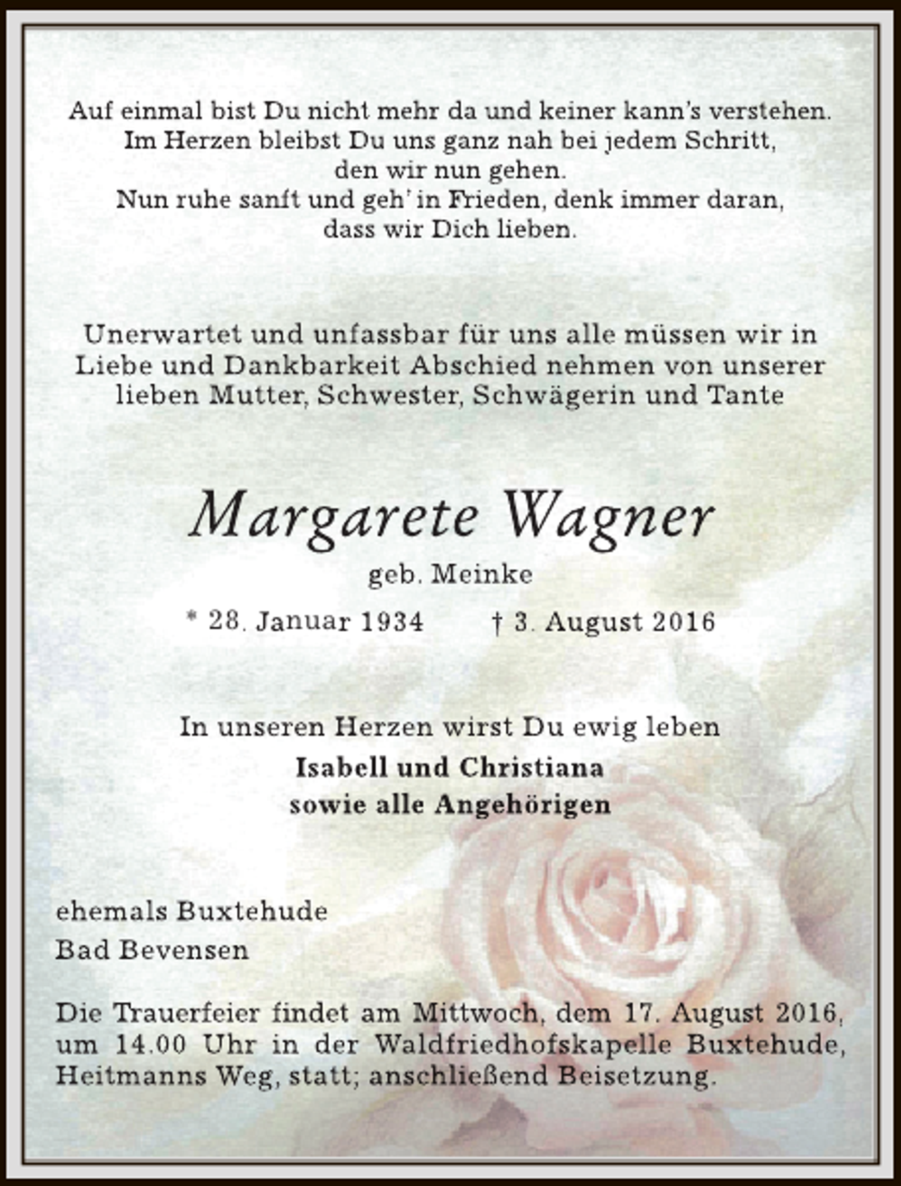 <p>Auf einmal bist Du nicht mehr da und keiner kann’s verstehen.<br />Im Herzen bleibst Du uns ganz nah bei jedem Schritt,<br />den wir nun gehen.<br />Nun ruhe sanft und geh’ in Fr<br />Frieden, denk immer daran,<br />r<br />dass wir Dich lieben.</p><p>Unerwartet und unfassbar für uns alle müssen wir in<br />Liebe und Dankbarkeit Abschied nehmen von unserer<br />lieben Mutter, Schwester, Schwägerin und Tante</p><p>Margarete Wagner<br />geb. Meinke</p><p>* 28. Januar 1934</p><p>† 3. August 2016</p><p>In unseren Herzen wirst Du ewig leben<br />Isabell und Christiana<br />sowie alle Angehörigen<br />ehemals Buxtehude<br />Bad Bevensen<br />Die Tr<br />Trauerfeier findet am Mittwoch, dem 17. August 2016,<br />r<br />um 14.00 Uhr in der Waldfriedhofskapelle Buxtehude,<br />Heitmanns Weg, statt; anschließend Beisetzung.</p>