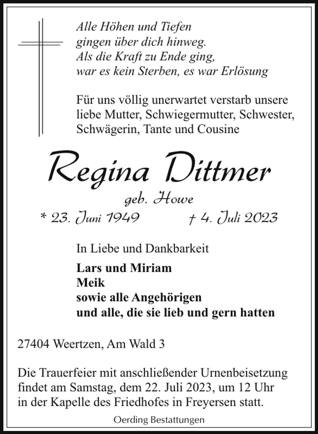 <p>Alle Höhen und Tiefen<br />gingen über dich hinweg.<br />Als die Kraft zu Ende ging,<br />war es kein Sterben, es war Erlösung<br />Für uns völlig unerwartet verstarb unsere<br />liebe Mutter, Schwiegermutter, Schwester,<br />Schwägerin, Tante und Cousine</p><p>Regina Dittmer<br />geb. Howe</p><p>* 23. Juni 1949</p><p>† 4. Juli 2023</p><p>In Liebe und Dankbarkeit<br />Lars und Miriam<br />Meik<br />sowie alle Angehörigen<br />und alle, die sie lieb und gern hatten<br />27404 Weertzen, Am Wald 3<br />Die Trauerfeier mit anschließender Urnenbeisetzung<br />findet am Samstag, dem 22. Juli 2023, um 12 Uhr<br />in der Kapelle des Friedhofes in Freyersen statt.<br />Oerding Bestattungen</p>