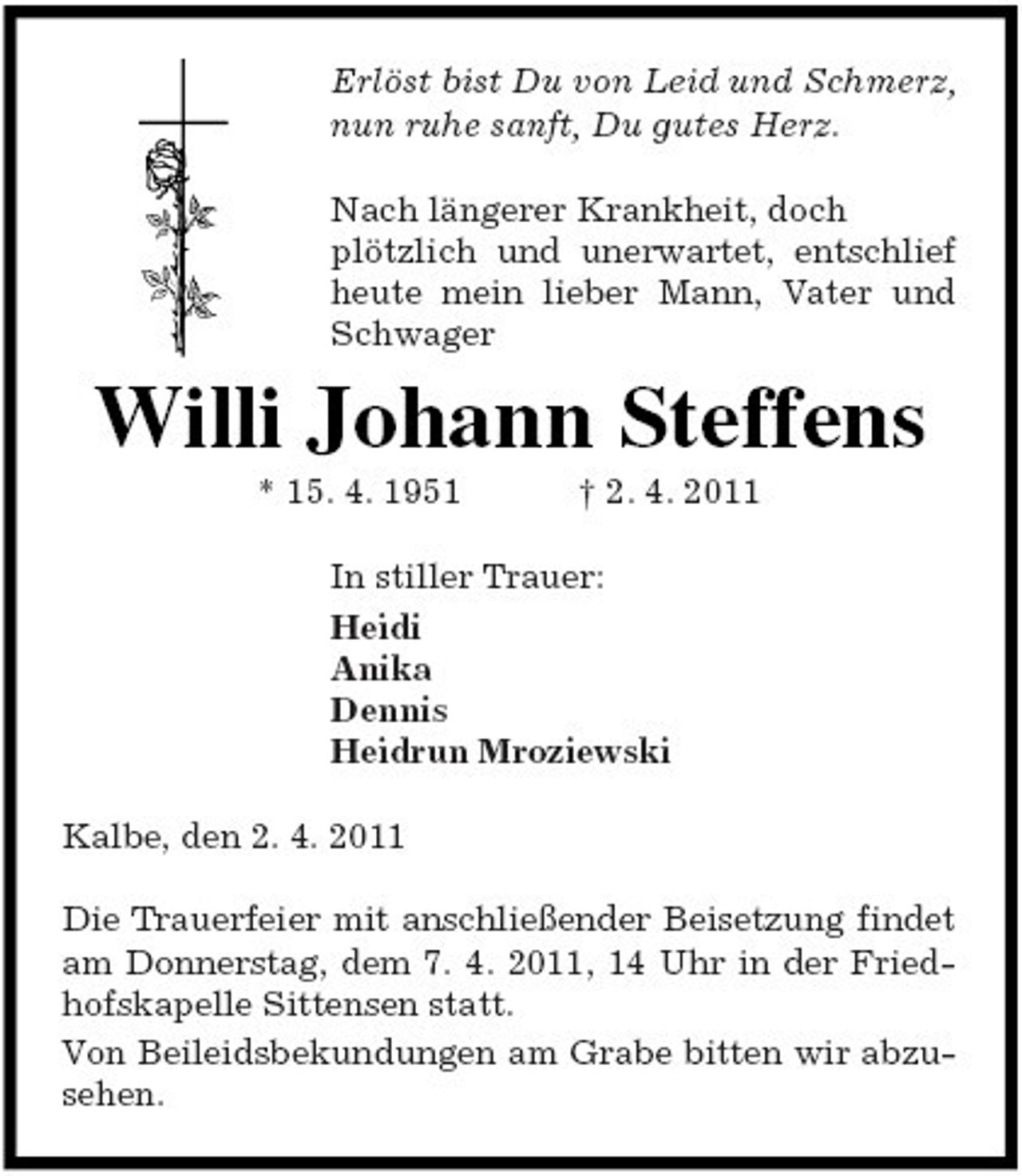 <p>Erlöst bist Du von Leid und Schmerz, nun ruhe sanft, Du gutes Herz. Nach längerer Krankheit, doch plötzlich und unerwartet, entschlief heute mein lieber Mann, Vater und Schwager</p><p>Willi Johann Steffens<br />* 15. 4. 1951 † 2. 4. 2011 In stiller Trauer: Heidi Anika Dennis Heidrun Mroziewski Kalbe, den 2. 4. 2011 Die Trauerfeier mit anschließender Beisetzung findet am Donnerstag, dem 7. 4. 2011, in der Friedhofskapelle Sittensen statt. Von Beileidsbekundungen am Grabe bitten wir abzusehen.</p>