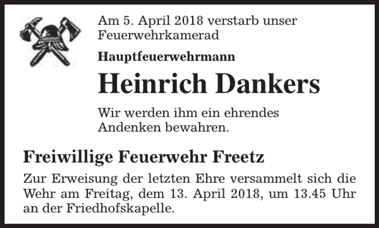 <p>Am 5. April 2018 verstarb unser<br />Feuerwehrkamerad<br />Hauptfeuerwehrmann</p><p>Heinrich Dankers<br />Wir werden ihm ein ehrendes<br />Andenken bewahren.</p><p>Freiwillige Feuerwehr Freetz<br />Zur Erweisung der letzten Ehre versammelt sich die<br />Wehr am Freitag, dem 13. April 2018, um 13.45 Uhr<br />an der Friedhofskapelle.</p>