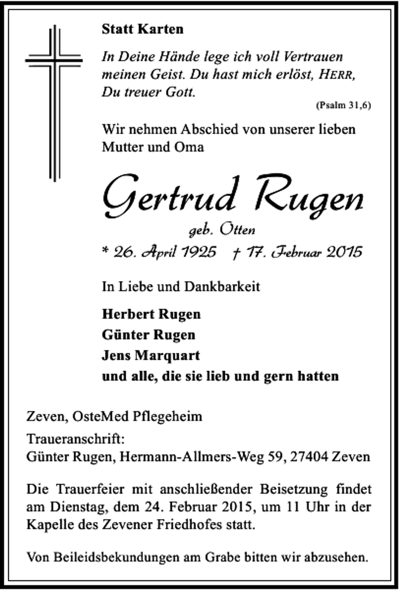 <p>Statt Karten<br />In Deine Hände lege ich voll Vertrauen<br />meinen Geist. Du hast mich erlöst, HERR,<br />Du treuer Gott.</p><p>(Psalm 31,6)</p><p>Wir nehmen Abschied von unserer lieben<br />Mutter und Oma</p><p>Gertrud Rugen<br />geb. Otten</p><p>* 26. April 1925 † 17. Februar 2015<br />In Liebe und Dankbarkeit<br />Herbert Rugen<br />Günter Rugen<br />Jens Marquart<br />und alle, die sie lieb und gern hatten<br />Zeven, OsteMed Pflegeheim<br />Traueranschrift:<br />Günter Rugen, Hermann-Allmers-Weg 59, 27404 Zeven<br />Die Trauerfeier mit anschließender Beisetzung findet<br />am Dienstag, dem 24. Februar 2015, um 11 Uhr in der<br />Kapelle des Zevener Friedhofes statt.<br />Von Beileidsbekundungen am Grabe bitten wir abzusehen.</p>