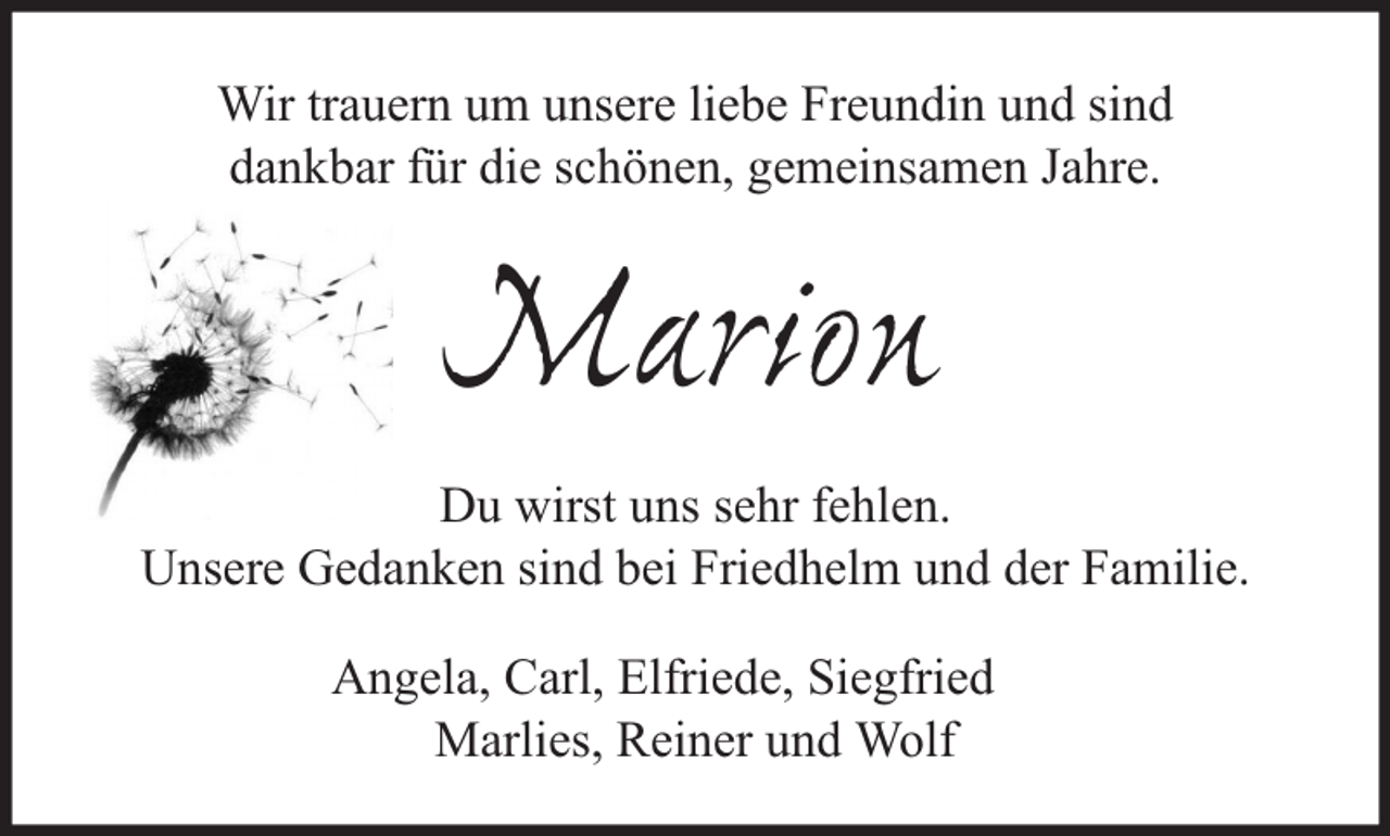<p>Wir trauern um unsere liebe Freundin und sind<br />dankbar für die schönen, gemeinsamen Jahre.</p><p>Marion<br />Du wirst uns sehr fehlen.<br />Unsere Gedanken sind bei Friedhelm und der Familie.<br />Angela, Carl, Elfriede, Siegfried<br />Marlies, Reiner und Wolf</p>
