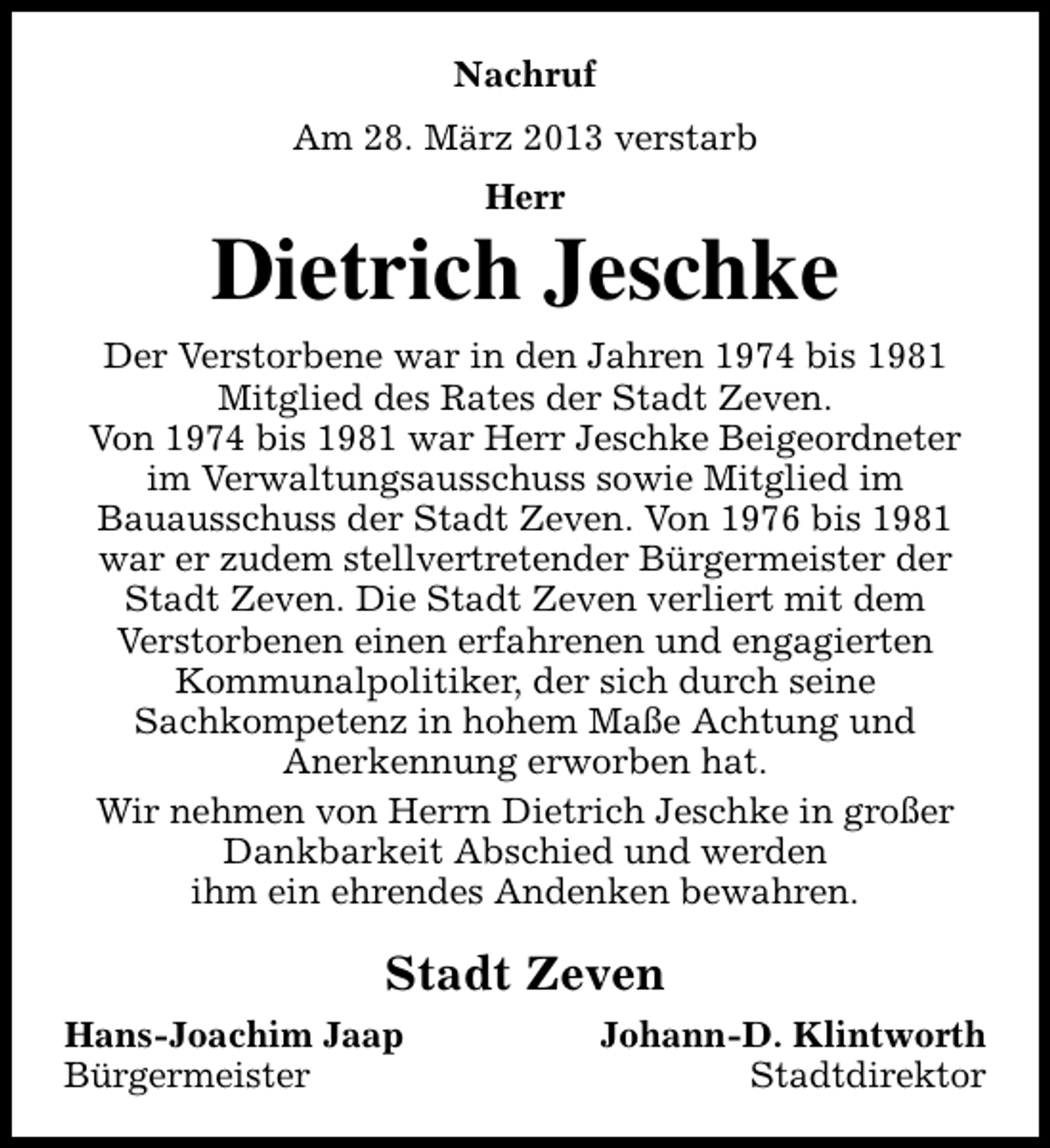 <p>Nachruf<br />Am 28. März 2013 verstarb<br />Herr</p><p>Dietrich Jeschke<br />Der Verstorbene war in den Jahren 1974 bis 1981<br />Mitglied des Rates der Stadt Zeven.<br />Von 1974 bis 1981 war Herr Jeschke Beigeordneter<br />im Verwaltungsausschuss sowie Mitglied im<br />Bauausschuss der Stadt Zeven. Von 1976 bis 1981<br />war er zudem stellvertretender Bürgermeister der<br />Stadt Zeven. Die Stadt Zeven verliert mit dem<br />Verstorbenen einen erfahrenen und engagierten<br />Kommunalpolitiker, der sich durch seine<br />Sachkompetenz in hohem Maße Achtung und<br />Anerkennung erworben hat.<br />Wir nehmen von Herrn Dietrich Jeschke in großer<br />Dankbarkeit Abschied und werden<br />ihm ein ehrendes Andenken bewahren.</p><p>Stadt Zeven<br />Hans-Joachim Jaap<br />Bürgermeister</p><p>Johann-D. Klintworth<br />Stadtdirektor</p>
