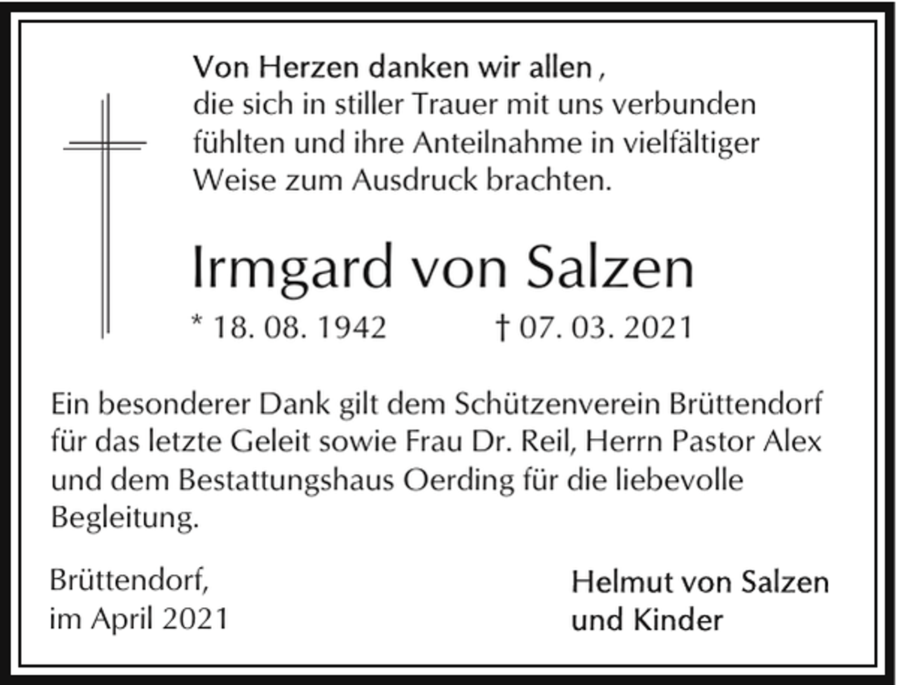 <p>,<br />die sich in stiller Trauer mit uns verbunden<br />fühlten und ihre Anteilnahme in vielfältiger<br />Weise zum Ausdruck brachten.</p><p>Irmgard von Salzen<br />* 18. 08. 1942</p><p>† 07. 03. 2021</p><p>Ein besonderer Dank gilt dem Schützenverein Brüttendorf<br />für das letzte Geleit sowie Frau Dr. Reil, Herrn Pastor Alex<br />und dem Bestattungshaus Oerding für die liebevolle<br />Begleitung.<br />Brüttendorf,<br />im April 2021</p>