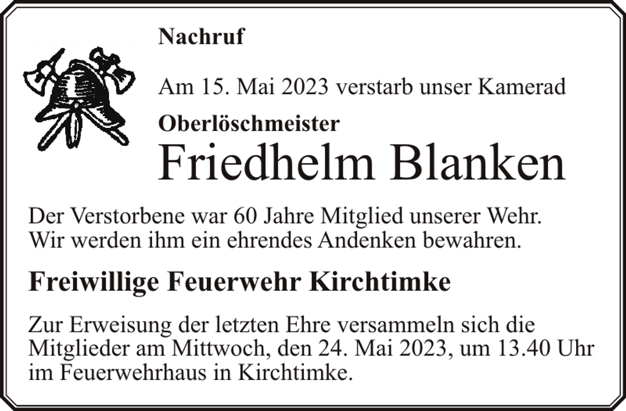 <p>Nachruf<br />Am 15. Mai 2023 verstarb unser Kamerad<br />Oberlöschmeister</p><p>Friedhelm Blanken<br />Der Verstorbene war 60 Jahre Mitglied unserer Wehr.<br />Wir werden ihm ein ehrendes Andenken bewahren.</p><p>Freiwillige Feuerwehr Kirchtimke<br />Zur Erweisung der letzten Ehre versammeln sich die<br />Mitglieder am Mittwoch, den 24. Mai 2023, um 13.40 Uhr<br />im Feuerwehrhaus in Kirchtimke.</p>