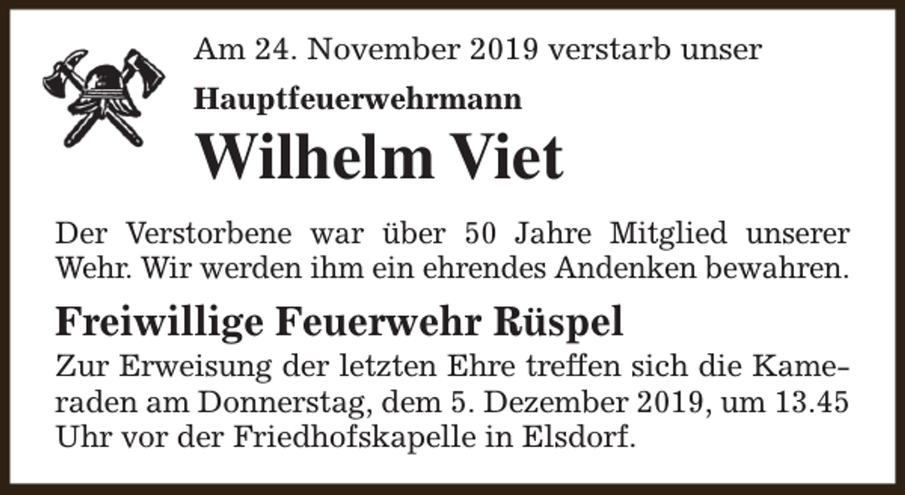 <p>Am 24. November 2019 verstarb unser<br />Hauptfeuerwehrmann</p><p>Wilhelm Viet<br />Der Verstorbene war über 50 Jahre Mitglied unserer<br />Wehr. Wir werden ihm ein ehrendes Andenken bewahren.</p><p>Freiwillige Feuerwehr Rüspel</p><p>Zur Erweisung der letzten Ehre treffen sich die Kameraden am Donnerstag, dem 5. Dezember 2019, um 13.45<br />Uhr vor der Friedhofskapelle in Elsdorf.</p>