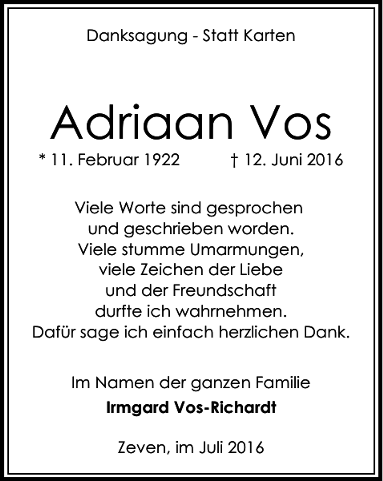 <p>Danksagung - Statt Karten</p><p>Adriaan Vos</p><p>* 11. Februar 1922</p><p>† 12. Juni 2016</p><p>Viele Worte sind gesprochen<br />und geschrieben worden.<br />Viele stumme Umarmungen,<br />viele Zeichen der Liebe<br />und der Freundschaft<br />durfte ich wahrnehmen.<br />Dafür sage ich einfach herzlichen Dank.<br />Im Namen der ganzen Familie<br />Irmgard Vos-Richardt<br />Zeven, im Juli 2016</p>