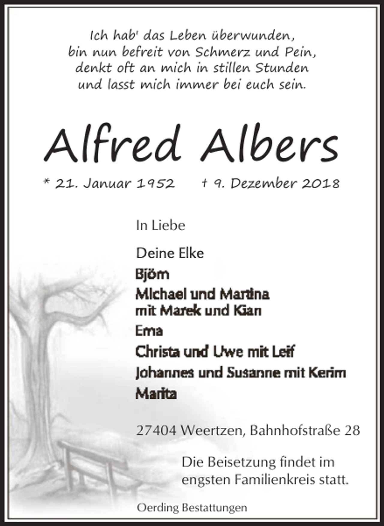 <p>Ich hab' das Leben überwunden,<br />bin nun befreit von Schmerz und Pein,<br />denkt oft an mich in stillen Stunden<br />und lasst mich immer bei euch sein.</p>
<p>Alfred Albers</p>
<p>* 21. Januar 1952</p>
<p>† 9. Dezember 2018</p>
<p>In Liebe</p>
<p>27404 Weertzen, Bahnhofstraße 28<br />Die Beisetzung findet im<br />engsten Familienkreis statt.<br />Oerding Bestattungen</p>