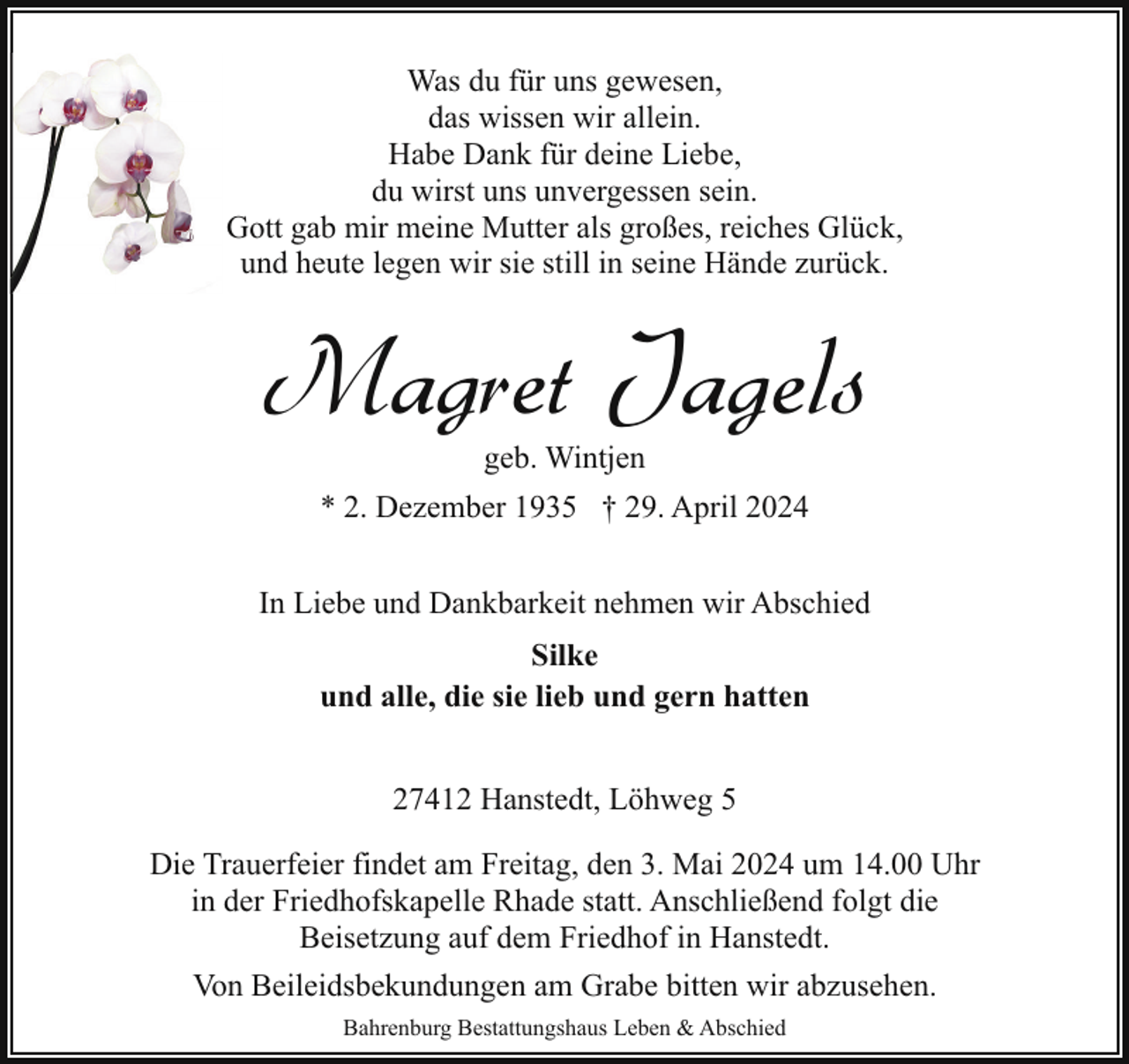 <p>Was du für uns gewesen,<br />das wissen wir allein.<br />Habe Dank für deine Liebe,<br />du wirst uns unvergessen sein.<br />Gott gab mir meine Mutter als großes, reiches Glück,<br />und heute legen wir sie still in seine Hände zurück.</p><p>Magret Jagels<br />geb. Wintjen</p><p>* 2. Dezember 1935 † 29. April 2024<br />In Liebe und Dankbarkeit nehmen wir Abschied<br />Silke<br />und alle, die sie lieb und gern hatten<br />27412 Hanstedt, Löhweg 5<br />Die Trauerfeier findet am Freitag, den 3. Mai 2024 um 14.00 Uhr<br />in der Friedhofskapelle Rhade statt. Anschließend folgt die<br />Beisetzung auf dem Friedhof in Hanstedt.<br />Von Beileidsbekundungen am Grabe bitten wir abzusehen.<br />Bahrenburg Bestattungshaus Leben &amp; Abschied</p>