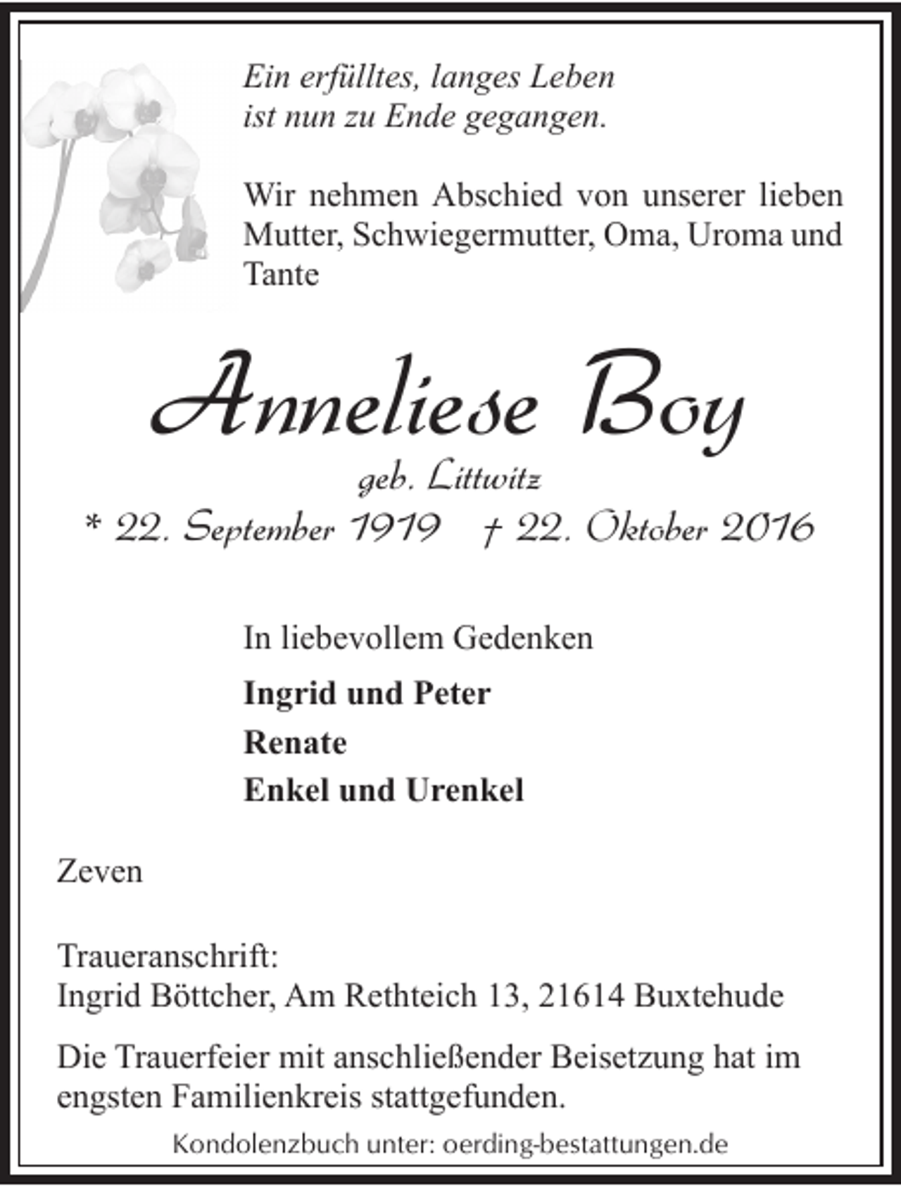 <p>Ein erfülltes, langes Leben<br />ist nun zu Ende gegangen.<br />Wir nehmen Abschied von unserer lieben<br />Mutter, Schwiegermutter, Oma, Uroma und<br />Tante</p><p>Anneliese Boy</p><p>geb. Littwitz<br />* 22. September 1919 † 22. Oktober 2016<br />In liebevollem Gedenken<br />Ingrid und Peter<br />Renate<br />Enkel und Urenkel<br />Zeven<br />Traueranschrift:<br />Ingrid Böttcher, Am Rethteich 13, 21614 Buxtehude</p><p>Die Trauerfeier mit anschließender Beisetzung hat im<br />engsten Familienkreis stattgefunden.<br />Kondolenzbuch unter: oerding-bestattungen.de</p>